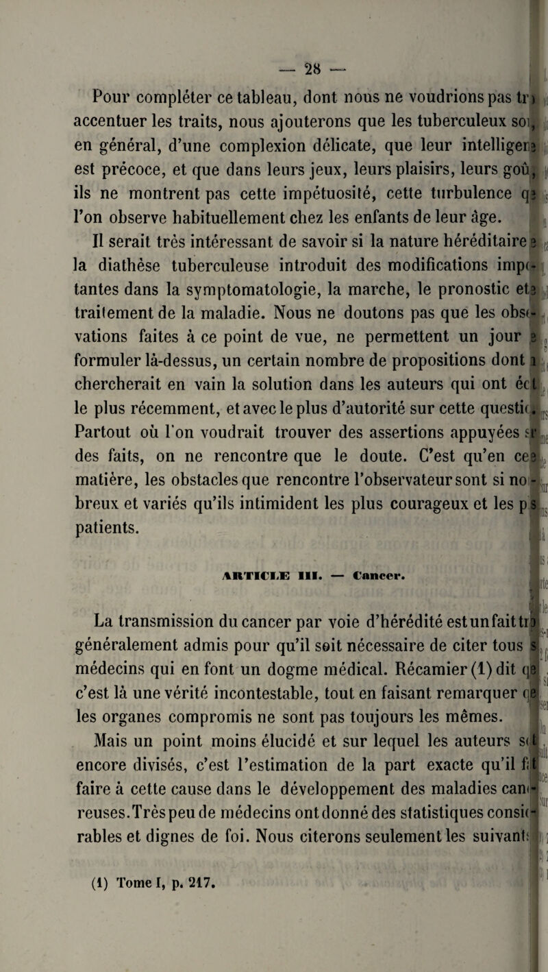 Pour compléter ce tableau, dont nous ne voudrions pas tr accentuer les traits, nous ajouterons que les tuberculeux soi, en général, d’une complexion délicate, que leur intelliger* est précoce, et que dans leurs jeux, leurs plaisirs, leurs goû, ils ne montrent pas cette impétuosité, cette turbulence q* l’on observe habituellement chez les enfants de leur âge. Il serait très intéressant de savoir si la nature héréditaire 3 la diathèse tuberculeuse introduit des modifications imp(- tantes dans la symptomatologie, la marche, le pronostic ete ,| traitement de la maladie. Nous ne doutons pas que les obst-L vations faites à ce point de vue, ne permettent un jour 3 Ir formuler là-dessus, un certain nombre de propositions dont 1 chercherait en vain la solution dans les auteurs qui ont éct le plus récemment, et avec le plus d’autorité sur cette questic Partout où l’on voudrait trouver des assertions appuyées sr des faits, on ne rencontre que le doute. C’est qu’en ce? matière, les obstacles que rencontre l’observateur sont si no; breux et variés qu’ils intimident les plus courageux et les p 5 patients. 4RTICIE III. — Cancer. le; La transmission du cancer par voie d’hérédité est un fait tr généralement admis pour qu’il soit nécessaire de citer tous 0 jl médecins qui en font un dogme médical. Récamier (1) dit qp c’est là une vérité incontestable, tout en faisant remarquer ql 3 les organes compromis ne sont pas toujours les mêmes. Mais un point moins élucidé et sur lequel les auteurs s<l encore divisés, c’est l’estimation de la part exacte qu’il fût faire à cette cause dans le développement des maladies can<- reuses.Trèspeude médecins ont donné des statistiques consûr râbles et dignes de foi. Nous citerons seulement les suivant