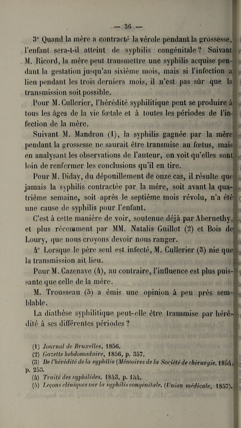 30 — 3° Quand la mère a contracté la vérole pendant la grossesse, l’enfant sera-t-il atteint de syphilis congénitale ? Suivant M. Ricord, la mère peut transmettre une syphilis acquise pen¬ dant la gestation jusqu’au sixième mois, mais si l’infection a lieu pendant les trois derniers mois, il n’est pas sur que la transmission soit possible. Pour M.Cullerier, l’hérédité syphilitique peut se produire à tous les âges de la vie fœtale et à toutes les périodes de l’in¬ fection de la mère. Suivant M. Mandron (1), la syphilis gagnée par la mère pendant la grossesse ne saurait être transmise au fœtus, mais en analysant les observations de l’auteur, on voit qu’elles sont loin de renfermer les conclusions qu’il en tire. Pour M. Diday, du dépouillement de onze cas, il résulte que jamais la syphilis contractée par la mère, soit avant la qua¬ trième semaine, soit après le septième mois révolu, n’a été une cause de syphilis pour l’enlant. C’est à cette manière de voir, soutenue déjà par Abernelhy, et plus récemment par MM. Natalis Guillot (2) et Bois de Loury, que nous croyons devoir nous ranger. A0 Lorsque le père seul est infecté, M. Cullerier (3) nie que la transmission ait lieu. Pour M. Cazenave (A), au contraire, l’influence est plus puis-] santé que celle de la mère. M. Trousseau (5) a émis une opinion à peu près sem hlable. La diathèse syphilitique peut-elle être transmise par héré< dité à ses différentes périodes? t lu $ » ti Ü't C 'S (1) Journal de Bruxelles, 1856. (2) Gazette hebdomadaire, 1856, p. 357. (3) Dp l’hérédité de la syphilis (Mémoires de la Société de chirurgie. 1 S5/|, p. 253. (U) Traité des syphilides. 18/i3, p. 13/j.