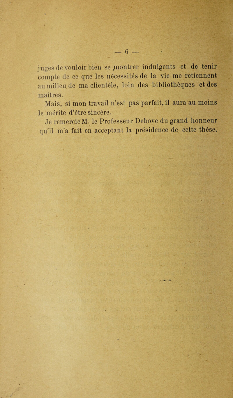 juges de vouloir bien se .montrer indulgents et de tenir compte de ce que les nécessités de la vie me retiennent au milieu de ma.clientèle, loin des bibliothèques et des maîtres. Mais, si mon travail n’est pas parfait, il aura au moins le mérite d’être sincère. Je remercie M. le Professeur Debove du grand honneur quil m’a fait en acceptant la présidence de cette thèse.