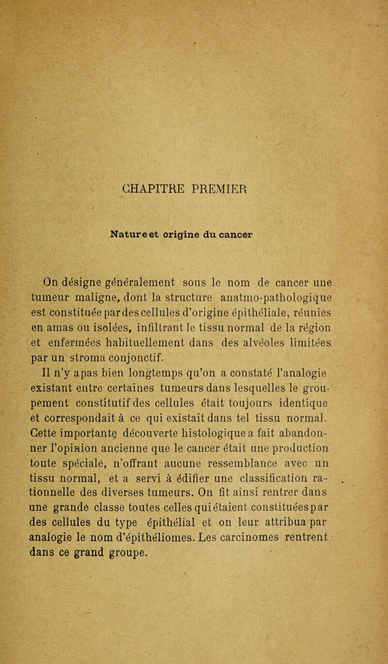 CHAPITRE PREMIER Nature et origine du cancer On désigne généralement sous le nom de cancer une tumeur maligne, dont la structure anatmo-pathologique est constituée par des cellules d’origine épithéliale, réunies en amas ou isolées, infiltrant le tissu normal de la région et enfermées habituellement dans des alvéoles limitées par un stroma conjonctif. Il n’y a pas bien longtemps qu’on a constaté l’analogie existant entre certaines tumeurs dans lesquelles le grou¬ pement constitutif des cellules était toujours identique et correspondait à ce qui existait dans tel tissu normal. Cette importante découverte histologique a fait abandon¬ ner l’opinion ancienne que le cancer était une production toute spéciale, n’offrant aucune ressemblance avec un tissu normal, et a servi à édifier une classification ra¬ tionnelle des diverses tumeurs. On fit ainsi rentrer dans une grande classe toutes celles qui étaient constituées par des cellules du type épithélial et on leur attribua par analogie le nom d’épithéliomes. Les carcinomes rentrent dans ce grand groupe.