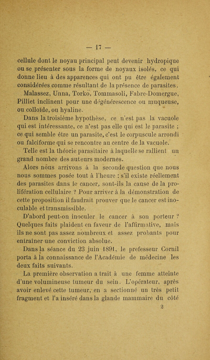 cellule dont le noyau principal peut devenir hydropique ou se présenter sous la forme de noyaux isolés, ce qui donne lieu à des apparences qui ont pu être également considérées comme résultant de la présence de parasites. Malassez, Unna, Torko, Tommasoli, Fabre-Domergue, Pilliet inclinent pour une dégénérescence ou muqueuse, ou colloïde, ou hyaline. Dans la troisième hypothèse, ce n’est pas la vacuole qui est intéressante, ce n’est pas elle qui est le parasite ; ce qui semble être un parasite, c’est le corpuscule arrondi ou falciforme qui se rencontre au centre de la vacuole.’ Telle est la théorie parasitaire à laquelle se rallient un grand nombre des auteurs modernes. Alors nous arrivons à la seconde question que nous nous sommes posée tout à l’heure : s’il existe réellement des parasites dans le cancer, sont-ils la cause de la pro¬ lifération cellulaire ? Pour arriver à la démonstration de cette proposition il faudrait prouver que le cancer est ino¬ culable et transmissible. D’abord peut-on inoculer le cancer à son porteur ? Quelques faits plaident en faveur de l’affirmative, mais ils ne sont pas assez nombreux et assez probants pour entraîner une conviction absolue. Dans la séance du 23 juin 1891, le prefesseur Corail porta à la connaissance de l’Académie de médecine les deux faits suivants. La première observation a trait à une femme atteinte d’une volumineuse tumeur du sein. L’opérateur, après avoir enlevé cette tumeur, en a sectionné un très petit fragment et l’a inséré dans la glande mammaire du côté 2