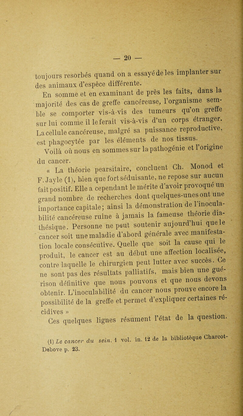 toujours résorbés quand on a essayé de les implanter sur des animaux d’espèce différente. En somme et en examinant de près les faits, dans a majorité des cas de greffe cancéreuse, l’organisme sem¬ ble se comporter vis-à-vis des tumeurs quon greffe sur lui comme il le ferait vis-à-vis d’un corps étranger. La cellule cancéreuse, malgré sa puissance reproductive, est phagocytée par les éléments de nos tissus., , _ Voilà où nous en sommes sur la pathogénie et 1 origine du cancer. « La théorie pearsitaire, concluent Ch. Monod e F. Jayle (1), bien que fort séduisante, ne repose sur aucun fait positif. Elle a cependant le mérite d’avoir provoqué un o-rand nombre de recherches dont quelques-unes ont une importance capitale ; ainsi la démonstration de linocula- bilité cancéreuse ruine à jamais la fameuse théorie îa- thésique. Personne ne peut soutenir aujourd’hui que le cancer soit une maladie d’abord générale avec manifesta¬ tion locale consécutive. Quelle que sort la cause qui , e produit, le cancer est au début une affection localisée, contre laquelle le chirurgien peut lutter avec succès. <e ne sont pas des résultats palliatifs, mais bien une gué¬ rison définitive que nous pouvons et que nous devons obtenir. L’inoculabilité du cancer nous prouve encore a possibilité de la greffe et permet d’expliquer certaines ré- cidives » Ges quelques lignes résument l’état de la question. (1 ) Le cancer du sein, i vol. in. 12 de la bibliotèque Charcot- Debove p. 23.