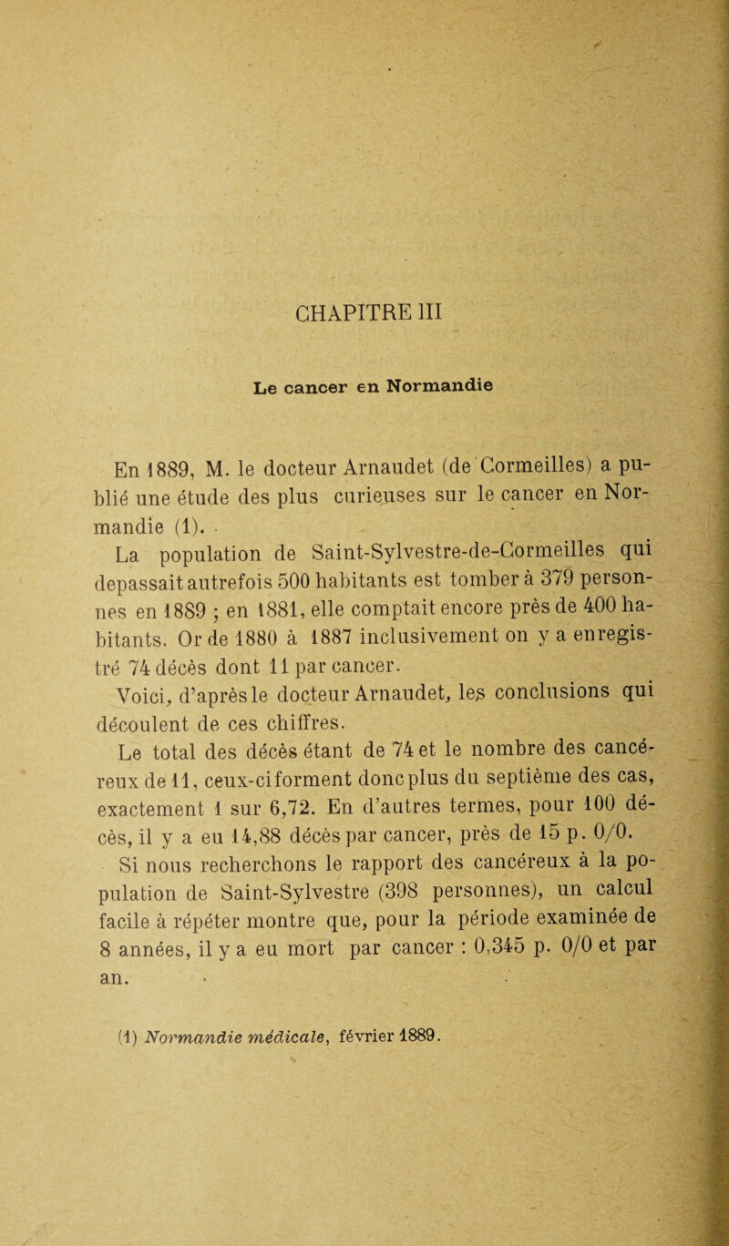 Le cancer en Normandie En 1889, M. le docteur Arnaudet (de Cormeilles) a pu¬ blié une étude des plus curieuses sur le cancer en Nor¬ mandie (1). • La population de Saint-Sylvestre-de-Cormeilles qui dépassait autrefois 500 habitants est tomber à 379 person¬ nes en 1889 ; en 1881, elle comptait encore près de 400 ha¬ bitants. Or de 1880 à 1887 inclusivement on y a enregis¬ tré 74 décès dont 11 par cancer. Voici, d’après le docteur Arnaudet, les conclusions qui découlent de ces chiffres. Le total des décès étant de 74 et le nombre des cancé¬ reux de 11, ceux-ci forment donc plus du septième des cas, exactement 1 sur 6,72. En d’autres termes, pour 100 dé¬ cès, il y a eu 14,88 décès par cancer, près de 15 p. 0/0. Si nous recherchons le rapport des cancéreux à la po¬ pulation de Saint-Sylvestre (398 personnes), un calcul facile à répéter montre que, pour la période examinée de 8 années, il y a eu mort par cancer : 0,345 p. 0/0 et par an. (1) Normandie médicale, février 1889.