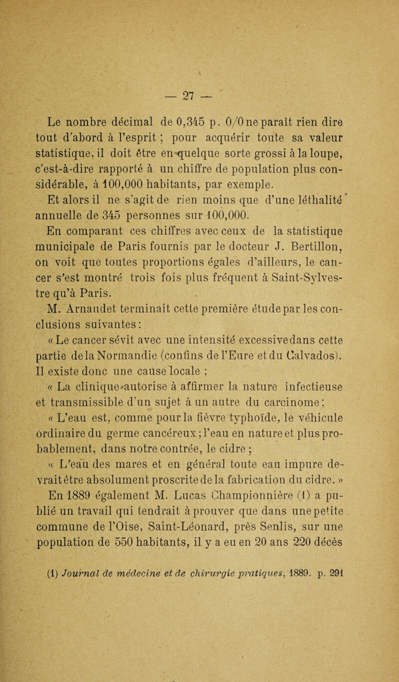 Le nombre décimal de 0,345 p. 0/0 ne paraît rien dire tout d’abord à l’esprit ; pour acquérir toute sa valeur statistique, il doit être en-quelque sorte grossi à la loupe, c’est-à-dire rapporté à un chiffre de population plus con¬ sidérable, à 100,000 habitants, par exemple. _ ^ Et alors il ne s’agit de rien moins que d’une léthalité annuelle de 345 personnes sur 100,000. En comparant ces chiffres avec ceux de la statistique municipale de Paris fournis par le docteur J. Bertillon, on voit que toutes proportions égales d’ailleurs, le can¬ cer s’est montré trois fois plus fréquent à Saint-Sylves¬ tre qu’à Paris. M. Arnaudet terminait cette première étude par les con¬ clusions suivantes : « Le cancer sévit avec une intensité excessive dans cette partie delà Normandie (confins de l’Eure et du Calvados). Il existe donc une cause locale ; « La clinique*autorise à affirmer la nature infectieuse et transmissible d’un sujet à un autre du carcinome; « L’eau est, comme pour la fièvre typhoïde^ le véhicule ordinaire du germe cancéreux; l’eau en nature et plus pro¬ bablement, dans notre contrée, le cidre ; « L’eau des mares et en général toute eau impure de¬ vrait être absolument proscrite de la fabrication du cidre. » En 1889 également M. Lucas Ghampionnière (1) a pu¬ blié un travail qui tendrait à prouver que dans une petite commune de l’Oise, Saint-Léonard, près Senlis, sur une population de 550 habitants, il y a eu en 20 ans 220 décès (1) Journal de médecine eide chirurgie py^atiques, 1889. p. 291