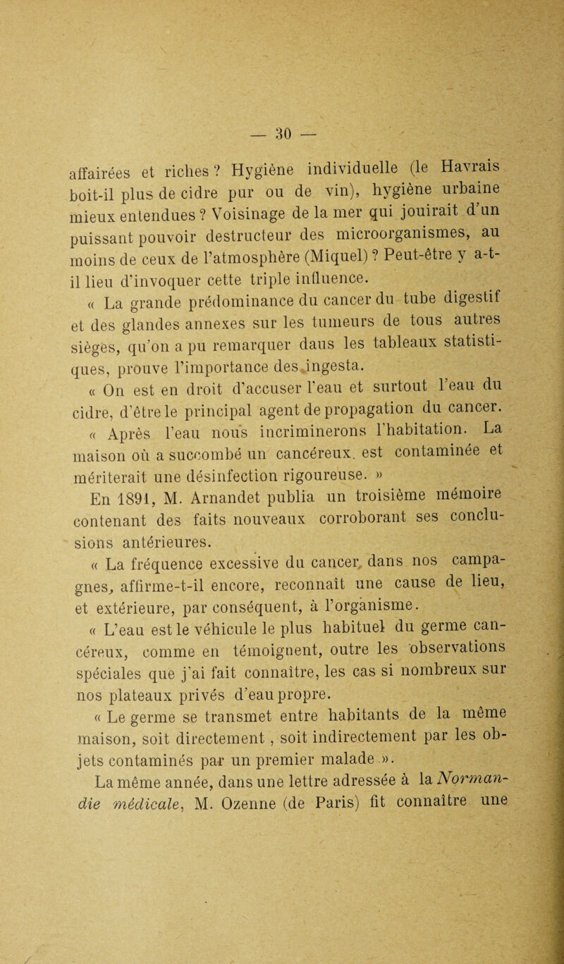 affairées et riches ? Hygiène individuelle (le Havrais boit-il plus de cidre pur ou de vin), hygiène urbaine mieux entendues ? Voisinage de la mer qui jouirait d un puissant pouvoir destructeur des microorganismes, au moins de ceux de l’atmosphère (Miquel) ? Peut-être y a-t- il lieu d’invoquer cette triple influence. « La grande prédominance du cancer du tube digestif et des glandes annexes sur les tumeurs de tous autres sièges, qu'on a pu remarquer dans les tableaux statisti¬ ques, prouve l’importance des ingesta. « On est en droit d’accuser l’eau et surtout l'eau du cidre, d’être le principal agent de propagation du cancer. « Après l’eau nous incriminerons l’habitation. La maison où a succombé un cancéreux, est contaminée et mériterait une désinfection rigoureuse. » En 1891, M. Arnandet publia un troisième mémoire contenant des faits nouveaux corroborant ses conclu¬ sions antérieures. « La fréquence excessive du cancer dans nos campa¬ gnes^ affirme-t-il encore, reconnaît une cause de lieu, et extérieure, par conséquent, à l’organisme. « L’eau est le véhicule le plus habituel du germe can¬ céreux, comme en témoignent, outre les observations spéciales que j’ai fait connaître, les cas si nombreux sur nos plateaux privés d'eau propre. « Le germe se transmet entre habitants de la même maison, soit directement , soit indirectement par les ob¬ jets contaminés par un premier malade ». La même année, dans une lettre adressée à la Norman¬ die médicale, M. Ozenne (de Paris) fit connaître une