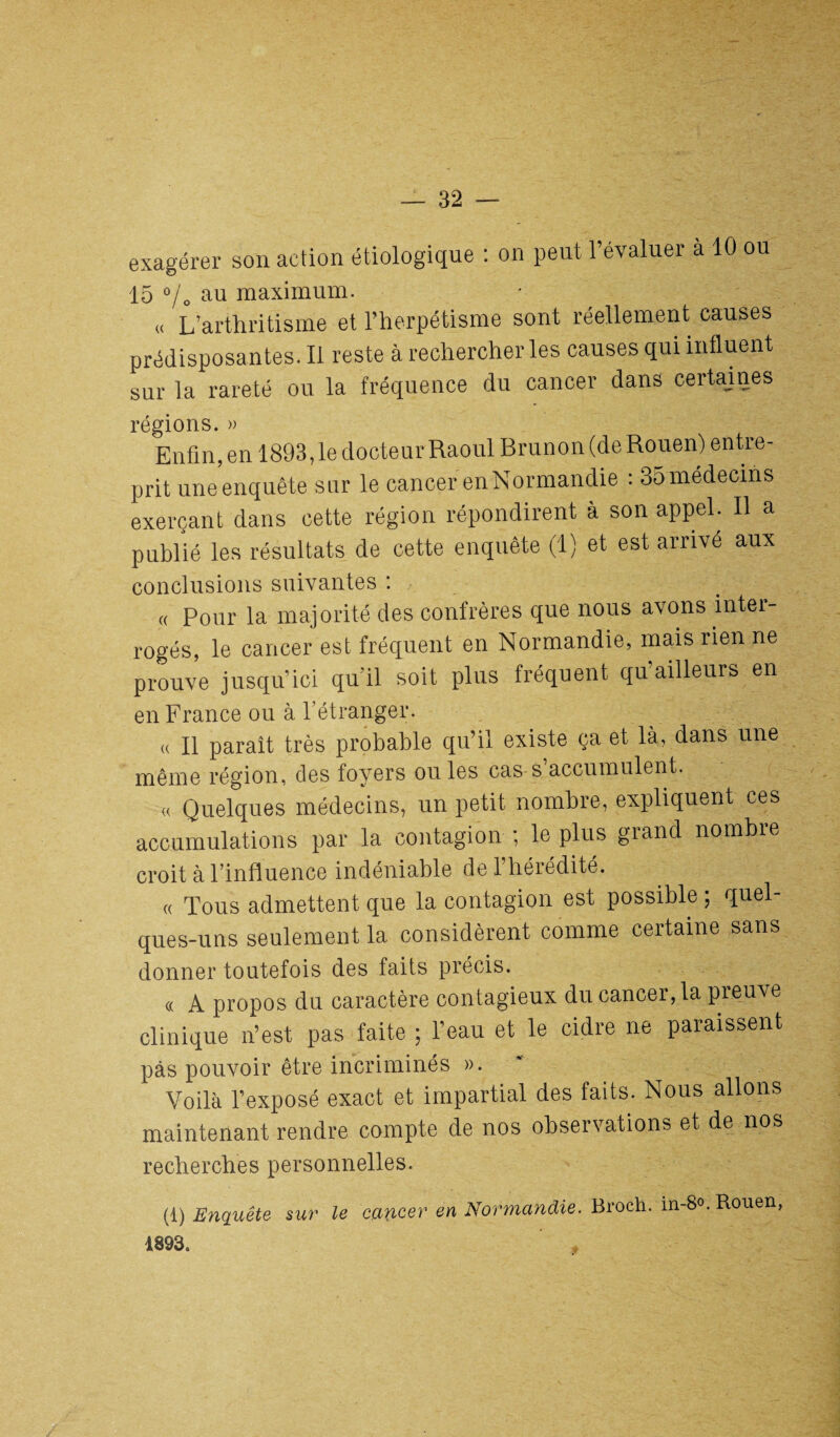 exagérer son action étiologique : on peut l’évaluer à 10 ou 15 °/„ au maximum. « L’arthritisme et l’herpétisme sont réellement causes prédisposantes. Il reste à rechercher les causes qui influent sur la rareté ou la fréquence du cancer dans certaines régions. » Enfin, en 1893,1e docteur Raoul Brun on (de Rouen) entre¬ prit uneenquête sur le cancer en Normandie : 35 médecins exerçant dans cette région répondirent à son appel. Il a publié les résultats de cette enquête (1) et est arrivé aux conclusions suivantes : « Pour la majorité des confrères que nous avons inter¬ rogés, le cancer est fréquent en Normandie, mais rien ne prouve jusqu’ici quil soit plus fréquent qu ailleurs en en France ou à l’étranger. a II parait très probable qu’il existe ça et là, dans une même région, des foyers ou les cas s accumulent. « Quelques médecins, un petit nombre, expliquent ces accumulations par la contagion ; le plus grand nombie croit à l’influence indéniable de 1 hérédité. « Tous admettent que la contagion est possible ; quel¬ ques-uns seulement la considèrent comme certaine sans donner toutefois des faits précis. (( A propos du caractère contagieux du cancer, la preuve clinique n’est pas faite ; l’eau et le cidre ne paraissent pas pouvoir être incriminés ». Voilà l’exposé exact et impartial des faits. Nous allons maintenant rendre compte de nos observations et de nos recherches personnelles. (1) Enquête sur le cancer en Normandie. Broch. in-8°. Rouen, 1893.