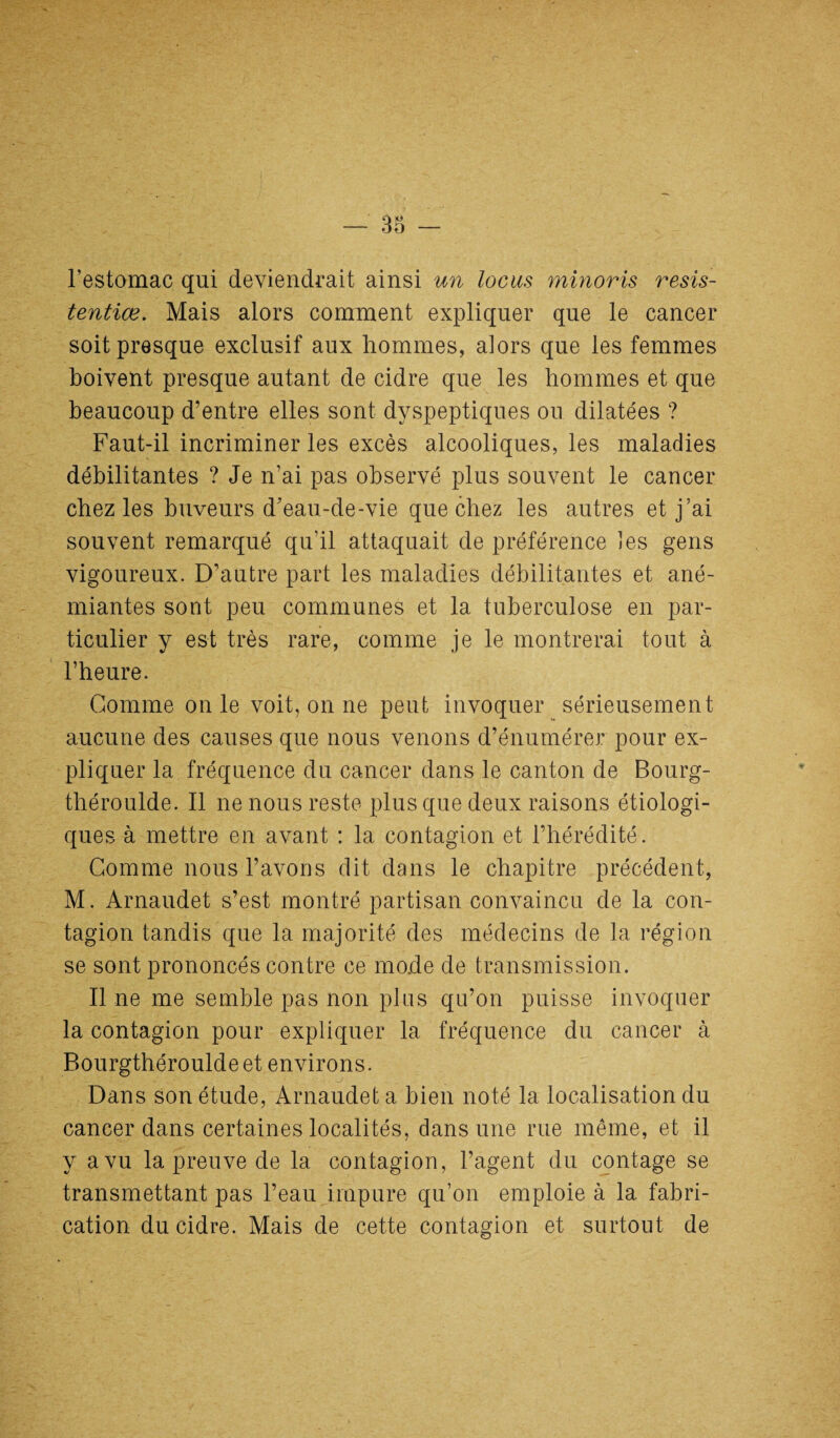 l’estomac qui deviendrait ainsi un locus minoris resis- tentiæ. Mais alors comment expliquer que le cancer soit presque exclusif aux hommes, alors que les femmes boivent presque autant de cidre que les hommes et que beaucoup d’entre elles sont dyspeptiques ou dilatées ? Faut-il incriminer les excès alcooliques, les maladies débilitantes ? Je n’ai pas observé plus souvent le cancer chez les buveurs d’eau-de-vie que chez les autres et j’ai souvent remarqué qu’il attaquait de préférence les gens vigoureux. D’autre part les maladies débilitantes et ané¬ miantes sont peu communes et la tuberculose en par¬ ticulier y est très rare, comme je le montrerai tout à l’heure. Comme on le voit, on ne peut invoquer sérieusement aucune des causes que nous venons d’énumérer pour ex¬ pliquer la fréquence du cancer dans le canton de Bourg- tbéroulde. Il ne nous reste plus que deux raisons étiologi¬ ques à mettre en avant : la contagion et l’hérédité. Comme nous l’avons dit dans le chapitre précédent, M. Arnaudet s’est montré partisan convaincu de la con¬ tagion tandis que la majorité des médecins de la région se sont prononcés contre ce mode de transmission. Il ne me semble pas non plus qu’on puisse invoquer la contagion pour expliquer 1a. fréquence du cancer à Bourgthérouldeet environs. Dans son étude, Arnaudet a bien noté la localisation du cancer dans certaines localités, dans une rue même, et il y a vu la preuve de la contagion, l’agent du contage se transmettant pas l’eau impure qu’on emploie à la fabri¬ cation du cidre. Mais de cette contagion et surtout de