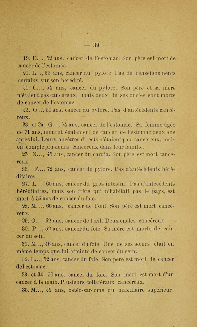 19. D..., 52 ans, cancer de l’estomac. Son père est mort de cancer de l’estomac. 20. L...,53 ans, cancer du pylore. Pas de renseignements certains sur son hérédité. 21. G..., 54 ans, cancer du pylore. Son père et sa mère n’étaient pas cancéreux, mais deux de ses oncles sont morts de cancer de l’estomac. 22. O..., 50 ans, cancer du pylore. Pas d’antécédents cancé¬ reux. 23. et 24. G..., 74 ans, cancer de l’estomac. Sa femme âgée de 71 ans, mourut également de cancer de l’estomac deux ans après lui. Leurs ancêtres directs n’étaient pas cancéreux, mais on compte plusieurs cancéreux dans leur famille. 25. N..., 45 ans, cancer du cardia. Son père est mort cancé¬ reux. 26. F..., 72 ans, cancer du pylore. Pas d’antécédents héré¬ ditaires. 27. L..., 60 ans, cancer du gros intestin. Pas d’antécédents héréditaires, mais son frère qui n’habitait pas le pays, est mort à 52 ans de cancer du foie. 28. M..., 66ans, cancer de l’œil. Son père est mort cancé¬ reux. 29. O..., 52 ans, cancer de l’œil. Deux oncles cancéreux. ) ■ 30. P..., 52 ans, cancer du foie. Sa mère est morte de can¬ cer du sein. 31. M..., 46 ans, cancer du foie. Une de ses sœurs était en même temps que lui atteinte de cancer du sein. 32. L..., 52 ans, cancer du foie. Son père est mort de cancer del’estomac. 33. et 34. 50 ans, cancer du foie. Son mari est mort d’un cancer à la main. Plusieurs collatéraux cancéreux. 35. M..., 24 ans, ostéo-sarcome du maxillaire supérieur.