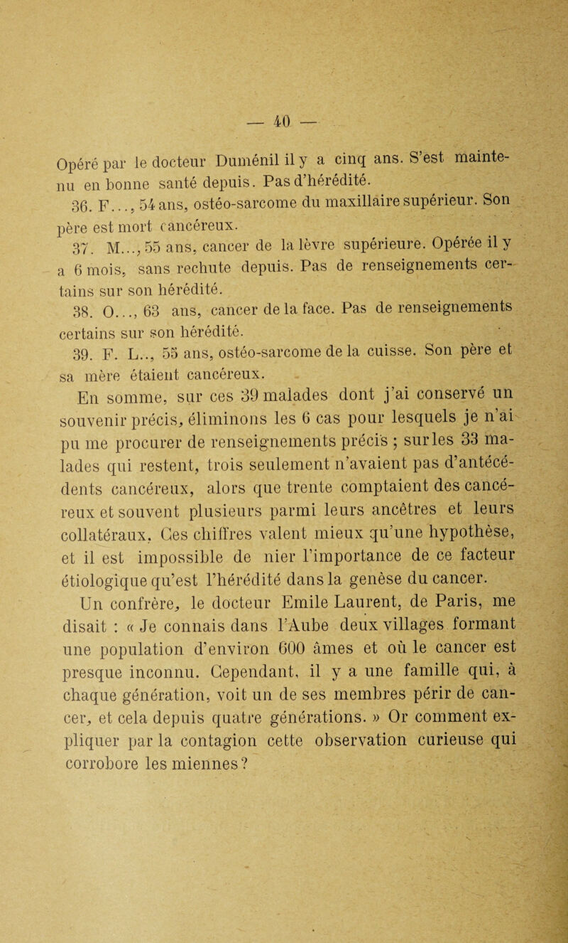 Opéré par le docteur Duménil il y a cinq ans. S’est mainte¬ nu en bonne santé depuis. Pas d’hérédité. 36. F... 5 54 ans, ostéo-sarcome du maxillaire supérieur. Son père est mort cancéreux. 37. M...; 55 ans, cancer de la lèvre supérieure. Opérée il y a 6 mois, sans rechute depuis. Pas de renseignements cer¬ tains sur son hérédité. 38. O..., 63 ans, cancer de la face. Pas de renseignements certains sur son hérédité. 39. F. L.., 55 ans, ostéo-sarcome de la cuisse. Son père et sa mère étaient cancéreux. En somme, sur ces 39 malades dont j’ai conservé un souvenir précis, éliminons les 6 cas pour lesquels je n’ai pu me procurer de renseignements précis ; sur les 33 ma¬ lades qui restent, trois seulement n’avaient pas d’antécé¬ dents cancéreux, alors que trente comptaient des cancé¬ reux et souvent plusieurs parmi leurs ancêtres et leurs collatéraux. Ges chiffres valent mieux qu’une hypothèse, et il est impossible de nier l’importance de ce facteur étiologique qu’est l’hérédité dans la genèse du cancer. Un confrère, le docteur Emile Laurent, de Paris, me disait : «Je connais dans l’Aube deux villages formant une population d’environ 600 âmes et où le cancer est presque inconnu. Cependant, il y a une famille qui, à chaque génération, voit un de ses membres périr de can¬ cer, et cela depuis quatre générations. » Or comment ex¬ pliquer par la contagion cette observation curieuse qui corrobore les miennes?