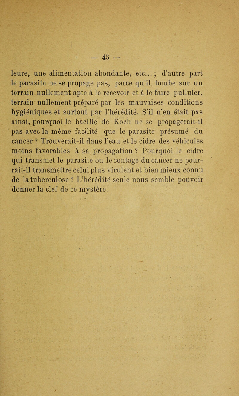 leure, une alimentation abondante, etc... ; cbautre part le parasite ne se propage pas, parce qu’il, tombe sur un terrain nullement apte à le recevoir et à le faire pulluler, terrain nullement préparé par les mauvaises conditions hygiéniques et surtout par l’hérédité. S’il n’en était pas ainsi, pourquoi le bacille de Koch ne se propagerait-il pas avec la même facilité que le parasite présumé du cancer ? Trouverait-il dans l’eau et le cidre des véhicules moins favorables à sa propagation ? Pourquoi le cidre qui transmet le parasite ou le contage du cancer ne pour¬ rait-il transmettre celui plus virulent et bien mieux connu de la tuberculose ? L’hérédité seule nous semble pouvoir donner la clef de ce mystère.