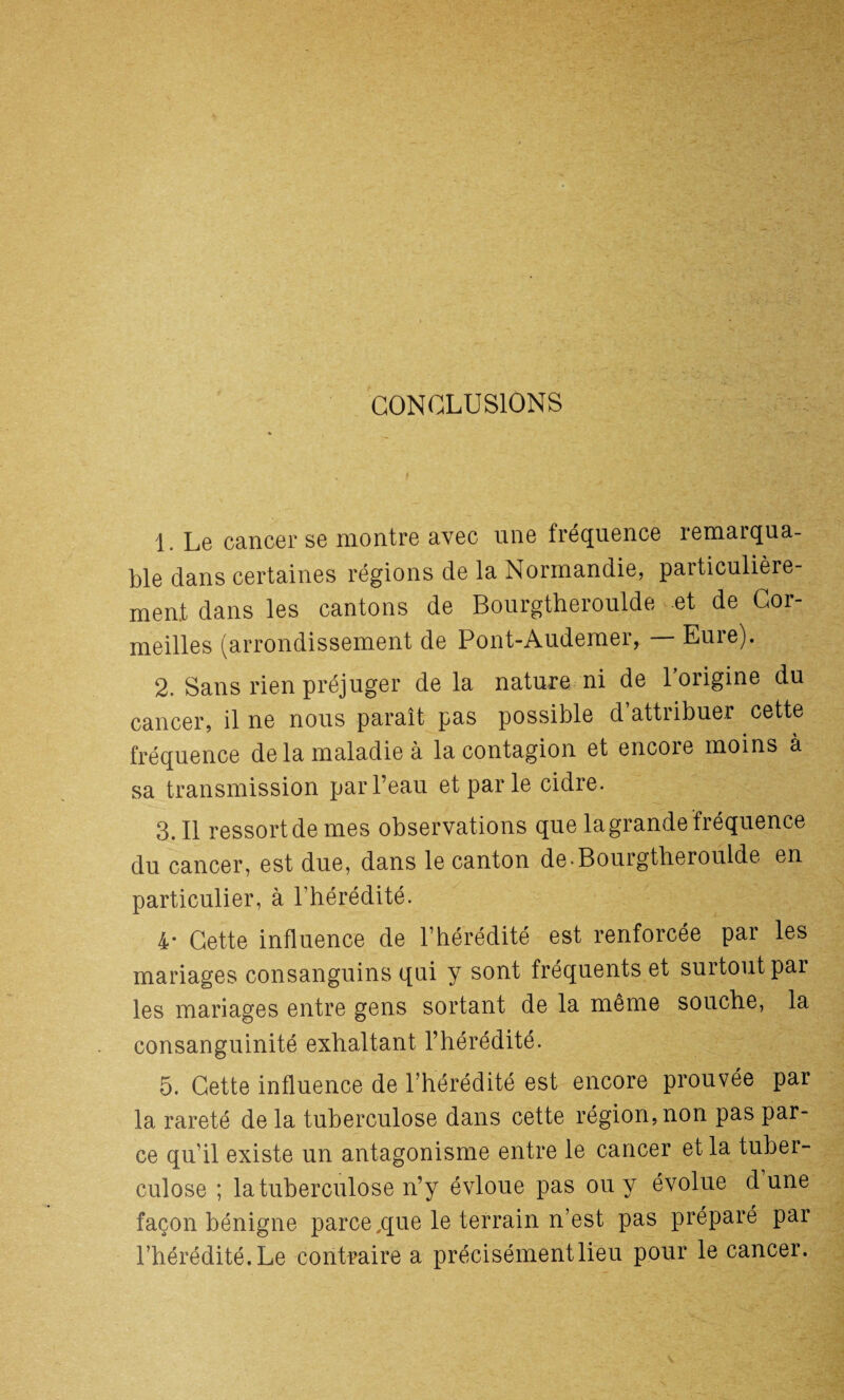 CONCLUSIONS 1. Le cancer se montre avec une fréquence remarqua¬ ble dans certaines régions de la Normandie, particulière¬ ment dans les cantons de Bourgtheroulde et de Cor- meilles (arrondissement de Pont-Audemer, — Eure). 2. Sans rien préjuger delà nature ni de l’origine du cancer, il ne nous paraît pas possible d’attribuer cette fréquence de la maladie à la contagion et encore moins à sa transmission par l’eau et par le cidre. 3.11 ressort de mes observations que la grande fréquence du cancer, est due, dans le canton de-Bourgtheroulde en particulier, à l’hérédité. 4* Cette influence de l’hérédité est renforcée par les mariages consanguins qui y sont fréquents et surtout par les mariages entre gens sortant de la même souche, la consanguinité exhaltant l’hérédité. 5. Cette influence de l’hérédité est encore prouvée par la rareté de la tuberculose dans cette région, non pas par¬ ce qu’il existe un antagonisme entre le cancer et la tuber¬ culose ; la tuberculose n’y évloue pas ou y évolue dune façon bénigne parce,que le terrain n’est pas préparé par l’hérédité. Le contraire a précisément lieu pour le cancer.