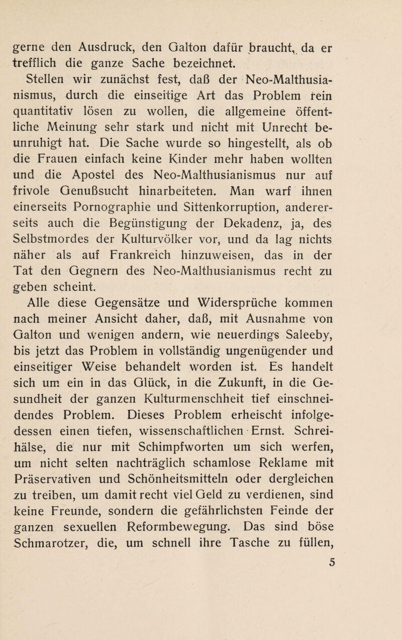 gerne den Ausdruck, den Galton dafür braucht, da er trefflich die ganze Sache bezeichnet. Stellen wir zunächst fest, daß der Neo-Malthusia- nismus, durch die einseitige Art das Problem rein quantitativ lösen zu wollen, die allgemeine öffent¬ liche Meinung sehr stark und nicht mit Unrecht be¬ unruhigt hat. Die Sache wurde so hingestellt, als ob die Frauen einfach keine Kinder mehr haben wollten und die Apostel des Neo-Malthusianismus nur auf frivole Genußsucht hinarbeiteten. Man warf ihnen einerseits Pornographie und Sittenkorruption, anderer¬ seits auch die Begünstigung der Dekadenz, ja, des Selbstmordes der Kulturvölker vor, und da lag nichts näher als auf Frankreich hinzuweisen, das in der Tat den Gegnern des Neo-Malthusianismus recht zu geben scheint. Alle diese Gegensätze und Widersprüche kommen nach meiner Ansicht daher, daß, mit Ausnahme von Galton und wenigen andern, wie neuerdings Saleeby, bis jetzt das Problem in vollständig ungenügender und einseitiger Weise behandelt worden ist. Es handelt sich um ein in das Glück, in die Zukunft, in die Ge¬ sundheit der ganzen Kulturmenschheit tief einschnei¬ dendes Problem. Dieses Problem erheischt infolge¬ dessen einen tiefen, wissenschaftlichen Ernst. Schrei¬ hälse, die nur mit Schimpfworten um sich werfen, um nicht selten nachträglich schamlose Reklame mit Präservativen und Schönheitsmitteln oder dergleichen zu treiben, um damit recht viel Geld zu verdienen, sind keine Freunde, sondern die gefährlichsten Feinde der ganzen sexuellen Reformbewegung. Das sind böse Schmarotzer, die, um schnell ihre Tasche zu füllen,