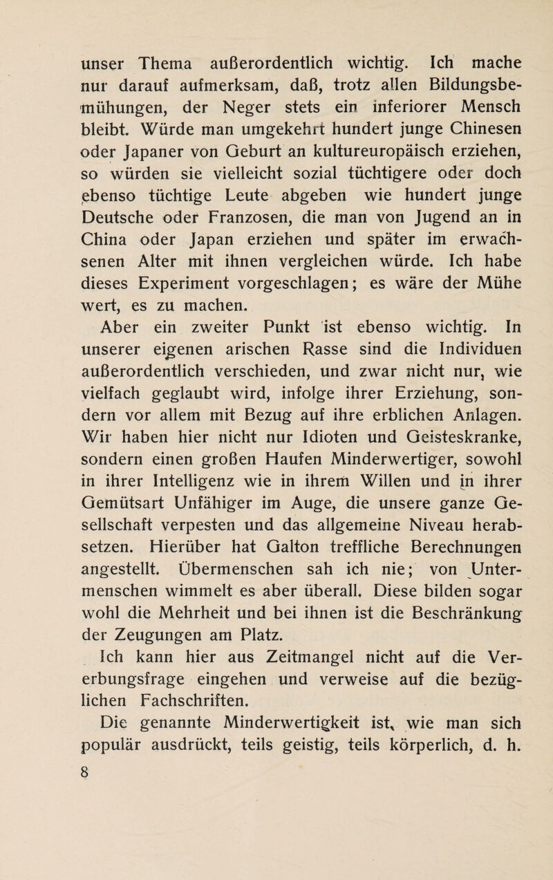 unser Thema außerordentlich wichtig. Ich mache nur darauf aufmerksam, daß, trotz allen Bildungsbe¬ mühungen, der Neger stets ein inferiorer Mensch bleibt. Würde man umgekehrt hundert junge Chinesen oder Japaner von Geburt an kultureuropäisch erziehen, so würden sie vielleicht sozial tüchtigere oder doch ebenso tüchtige Leute abgeben wie hundert junge Deutsche oder Franzosen, die man von Jugend an in China oder Japan erziehen und später im erwach¬ senen Alter mit ihnen vergleichen würde. Ich habe dieses Experiment vorgeschlagen; es wäre der Mühe wert, es zu machen. Aber ein zweiter Punkt ist ebenso wichtig. In unserer eigenen arischen Rasse sind die Individuen außerordentlich verschieden, und zwar nicht nur, wie vielfach geglaubt wird, infolge ihrer Erziehung, son¬ dern vor allem mit Bezug auf ihre erblichen Anlagen. Wir haben hier nicht nur Idioten und Geisteskranke, sondern einen großen Haufen Minderwertiger, sowohl in ihrer Intelligenz wie in ihrem Willen und in ihrer Gemütsart Unfähiger im Auge, die unsere ganze Ge¬ sellschaft verpesten und das allgemeine Niveau herab¬ setzen. Hierüber hat Galton treffliche Berechnungen angestellt. Übermenschen sah ich nie; von Unter¬ menschen wimmelt es aber überall. Diese bilden sogar wohl die Mehrheit und bei ihnen ist die Beschränkung der Zeugungen am Platz. Ich kann hier aus Zeitmangel nicht auf die Ver¬ erbungsfrage eingehen und verweise auf die bezüg¬ lichen Fachschriften. Die genannte Minderwertigkeit ist* wie man sich populär ausdrückt, teils geistig, teils körperlich, d. h.