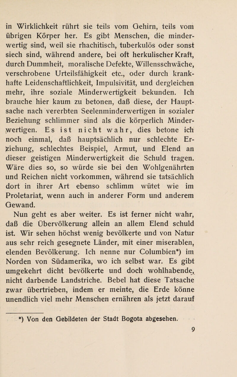 in Wirklichkeit rührt sie teils vom Gehirn, teils vom übrigen Körper her. Es gibt Menschen, die minder¬ wertig sind, weil sie rhachitisch, tuberkulös oder sonst siech sind, während andere, bei oft herkulischer Kraft, durch Dummheit, moralische Defekte, Willensschwäche, verschrobene Urteilsfähigkeit etc., oder durch krank¬ hafte Leidenschaftlichkeit, Impulsivität, und dergleichen mehr, ihre soziale Minderwertigkeit bekunden. Ich brauche hier kaum zu betonen, daß diese, der Haupt¬ sache nach vererbten Seelenminderwertigen in sozialer Beziehung schlimmer sind als die körperlich Minder¬ wertigen. Es ist nicht wahr, dies betone ich noch einmal, daß hauptsächlich nur schlechte Er¬ ziehung, schlechtes Beispiel, Armut, und Elend an dieser geistigen Minderwertigkeit die Schuld tragen. Wäre dies so, so würde sie bei den Wohlgenährten und Reichen nicht Vorkommen, während sie tatsächlich dort in ihrer Art ebenso schlimm wütet wie im Proletariat, wenn auch in anderer Form und anderem Gewand. Nun geht es aber weiter. Es ist ferner nicht wahr, daß die Übervölkerung allein an allem Elend schuld ist. Wir sehen höchst wenig bevölkerte und von Natur aus sehr reich gesegnete Länder, mit einer miserablen, elenden Bevölkerung. Ich nenne nur Columbien*) im Norden von Südamerika, wo ich selbst war. Es gibt umgekehrt dicht bevölkerte und doch wohlhabende, nicht darbende Landstriche. Bebel hat diese Tatsache zwar übertrieben, indem er meinte, die Erde könne unendlich viel mehr Menschen ernähren als jetzt darauf *) Von den Gebildeten der Stadt Bogota abgesehen.