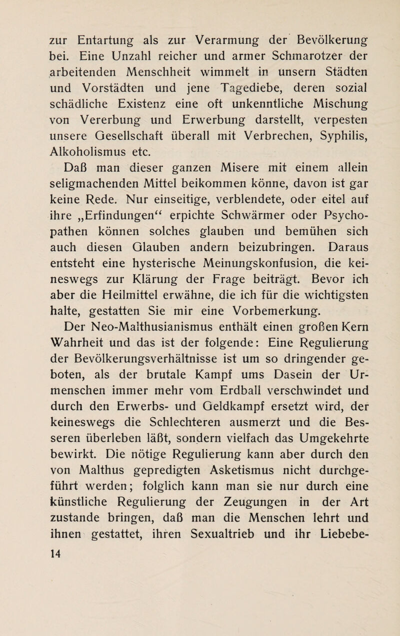 zur Entartung als zur Verarmung der Bevölkerung bei. Eine Unzahl reicher und armer Schmarotzer der arbeitenden Menschheit wimmelt in unsern Städten und Vorstädten und jene Tagediebe, deren sozial schädliche Existenz eine oft unkenntliche Mischung von Vererbung und Erwerbung darstellt, verpesten unsere Gesellschaft überall mit Verbrechen, Syphilis, Alkoholismus etc. Daß man dieser ganzen Misere mit einem allein seligmachenden Mittel beikommen könne, davon ist gar keine Rede. Nur einseitige, verblendete, oder eitel auf ihre „Erfindungen“ erpichte Schwärmer oder Psycho¬ pathen können solches glauben und bemühen sich auch diesen Glauben andern beizubringen. Daraus entsteht eine hysterische Meinungskonfusion, die kei¬ neswegs zur Klärung der Frage beiträgt. Bevor ich aber die Heilmittel erwähne, die ich für die wichtigsten halte, gestatten Sie mir eine Vorbemerkung. Der Neo-Malthusianismus enthält einen großen Kern Wahrheit und das ist der folgende: Eine Regulierung der Bevölkerungsverhältnisse ist um so dringender ge¬ boten, als der brutale Kampf ums Dasein der Ur¬ menschen immer mehr vom Erdball verschwindet und durch den Erwerbs- und Geldkampf ersetzt wird, der keineswegs die Schlechteren ausmerzt und die Bes¬ seren überleben läßt, sondern vielfach das Umgekehrte bewirkt. Die nötige Regulierung kann aber durch den von Malthus gepredigten Asketismus nicht durchge¬ führt werden; folglich kann man sie nur durch eine künstliche Regulierung der Zeugungen in der Art zustande bringen, daß man die Menschen lehrt und ihnen gestattet, ihren Sexualtrieb und ihr Liebebe-