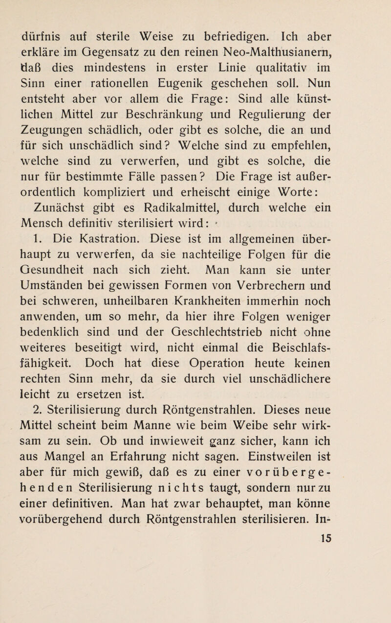 dürfnis auf sterile Weise zu befriedigen. Ich aber erkläre im Gegensatz zu den reinen Neo-Malthusianern, tiaß dies mindestens in erster Linie qualitativ im Sinn einer rationellen Eugenik geschehen soll. Nun entsteht aber vor allem die Frage: Sind alle künst¬ lichen Mittel zur Beschränkung und Regulierung der Zeugungen schädlich, oder gibt es solche, die an und für sich unschädlich sind? Welche sind zu empfehlen, welche sind zu verwerfen, und gibt es solche, die nur für bestimmte Fälle passen? Die Frage ist außer¬ ordentlich kompliziert und erheischt einige Worte: Zunächst gibt es Radikalmittel, durch welche ein Mensch definitiv sterilisiert wird: * 1. Die Kastration. Diese ist im allgemeinen über¬ haupt zu verwerfen, da sie nachteilige Folgen für die Gesundheit nach sich zieht. Man kann sie unter Umständen bei gewissen Formen von Verbrechern und bei schweren, unheilbaren Krankheiten immerhin noch anwenden, um so mehr, da hier ihre Folgen weniger bedenklich sind und der Geschlechtstrieb nicht ohne weiteres beseitigt wird, nicht einmal die Beischlafs¬ fähigkeit. Doch hat diese Operation heute keinen rechten Sinn mehr, da sie durch viel unschädlichere leicht zu ersetzen ist. 2. Sterilisierung durch Röntgenstrahlen. Dieses neue Mittel scheint beim Manne wie beim Weibe sehr wirk¬ sam zu sein. Ob und inwieweit ganz sicher, kann ich aus Mangel an Erfahrung nicht sagen. Einstweilen ist aber für mich gewiß, daß es zu einer vorüberge¬ henden Sterilisierung nichts taugt, sondern nur zu einer definitiven. Man hat zwar behauptet, man könne vorübergehend durch Röntgenstrahlen sterilisieren. In-