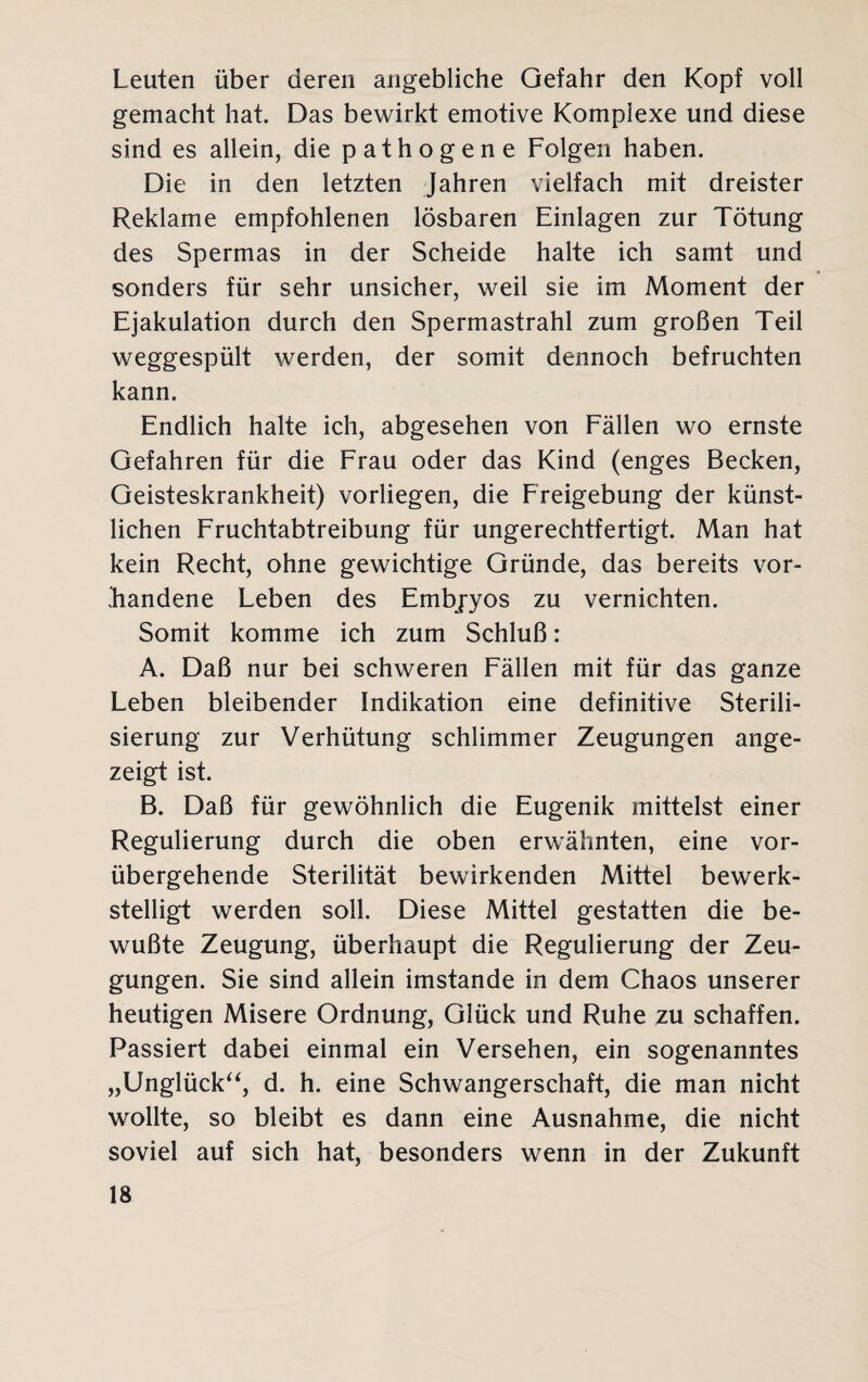 Leuten über deren angebliche Gefahr den Kopf voll gemacht hat. Das bewirkt emotive Komplexe und diese sind es allein, die pathogene Folgen haben. Die in den letzten Jahren vielfach mit dreister Reklame empfohlenen lösbaren Einlagen zur Tötung des Spermas in der Scheide halte ich samt und sonders für sehr unsicher, weil sie im Moment der Ejakulation durch den Spermastrahl zum großen Teil weggespült werden, der somit dennoch befruchten kann. Endlich halte ich, abgesehen von Fällen wo ernste Gefahren für die Frau oder das Kind (enges Becken, Geisteskrankheit) vorliegen, die Freigebung der künst¬ lichen Fruchtabtreibung für ungerechtfertigt. Man hat kein Recht, ohne gewichtige Gründe, das bereits vor¬ handene Leben des Embjyos zu vernichten. Somit komme ich zum Schluß: A. Daß nur bei schweren Fällen mit für das ganze Leben bleibender Indikation eine definitive Sterili¬ sierung zur Verhütung schlimmer Zeugungen ange¬ zeigt ist. B. Daß für gewöhnlich die Eugenik mittelst einer Regulierung durch die oben erwähnten, eine vor¬ übergehende Sterilität bewirkenden Mittel bewerk¬ stelligt werden soll. Diese Mittel gestatten die be¬ wußte Zeugung, überhaupt die Regulierung der Zeu¬ gungen. Sie sind allein imstande in dem Chaos unserer heutigen Misere Ordnung, Glück und Ruhe zu schaffen. Passiert dabei einmal ein Versehen, ein sogenanntes „Unglück“, d. h. eine Schwangerschaft, die man nicht wollte, so bleibt es dann eine Ausnahme, die nicht soviel auf sich hat, besonders wenn in der Zukunft