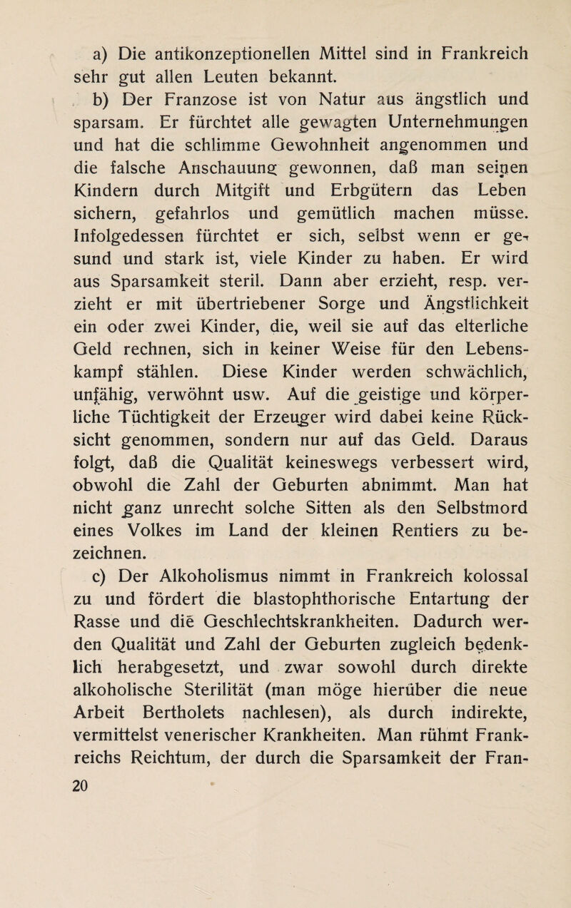 a) Die antikonzeptionellen Mittel sind in Frankreich sehr gut allen Leuten bekannt. b) Der Franzose ist von Natur aus ängstlich und sparsam. Er fürchtet alle gewagten Unternehmungen und hat die schlimme Gewohnheit angenommen und die falsche Anschauung gewonnen, daß man seinen Kindern durch Mitgift und Erbgütern das Leben sichern, gefahrlos und gemütlich machen müsse. Infolgedessen fürchtet er sich, selbst wenn er ge^ sund und stark ist, viele Kinder zu haben. Er wird aus Sparsamkeit steril. Dann aber erzieht, resp. ver¬ zieht er mit übertriebener Sorge und Ängstlichkeit ein oder zwei Kinder, die, weil sie auf das elterliche Geld rechnen, sich in keiner Weise für den Lebens¬ kampf stählen. Diese Kinder werden schwächlich, unfähig, verwöhnt usw. Auf die geistige und körper¬ liche Tüchtigkeit der Erzeuger wird dabei keine Rück¬ sicht genommen, sondern nur auf das Geld. Daraus folgt, daß die Qualität keineswegs verbessert wird, obwohl die Zahl der Geburten abnimmt. Man hat nicht ganz unrecht solche Sitten als den Selbstmord eines Volkes im Land der kleinen Rentiers zu be¬ zeichnen. c) Der Alkoholismus nimmt in Frankreich kolossal zu und fördert die blastophthorische Entartung der Rasse und die Geschlechtskrankheiten. Dadurch wer¬ den Qualität und Zahl der Geburten zugleich bedenk¬ lich herabgesetzt, und zwar sowohl durch direkte alkoholische Sterilität (man möge hierüber die neue Arbeit Bertholets nachlesen), als durch indirekte, vermittelst venerischer Krankheiten. Man rühmt Frank¬ reichs Reichtum, der durch die Sparsamkeit der Fran-