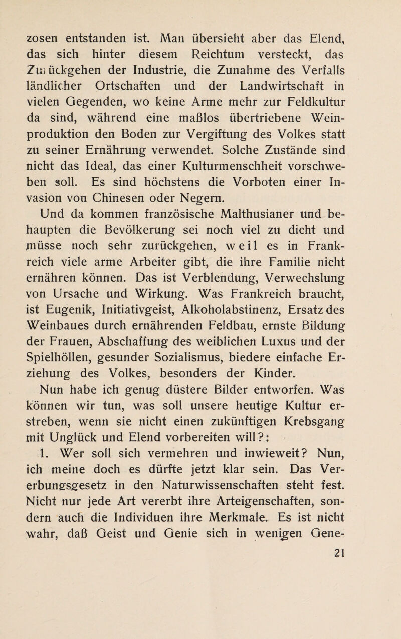 zosen entstanden ist. Man übersieht aber das Elend, das sich hinter diesem Reichtum versteckt, das Zu; ückgehen der Industrie, die Zunahme des Verfalls ländlicher Ortschaften und der Landwirtschaft in vielen Gegenden, wo keine Arme mehr zur Feldkultur da sind, während eine maßlos übertriebene Wein¬ produktion den Boden zur Vergiftung des Volkes statt zu seiner Ernährung verwendet. Solche Zustände sind nicht das Ideal, das einer Kulturmenschheit vorschwe¬ ben soll. Es sind höchstens die Vorboten einer In¬ vasion von Chinesen oder Negern. Und da kommen französische Malthusianer und be¬ haupten die Bevölkerung sei noch viel zu dicht und müsse noch sehr zurückgehen, weil es in Frank¬ reich viele arme Arbeiter gibt, die ihre Familie nicht ernähren können. Das ist Verblendung, Verwechslung von Ursache und Wirkung. Was Frankreich braucht, ist Eugenik, Initiativgeist, Alkoholabstinenz, Ersatz des Weinbaues durch ernährenden Feldbau, ernste Bildung der Frauen, Abschaffung des weiblichen Luxus und der Spielhöllen, gesunder Sozialismus, biedere einfache Er¬ ziehung des Volkes, besonders der Kinder. Nun habe ich genug düstere Bilder entworfen. Was können wir tun, was soll unsere heutige Kultur er¬ streben, wenn sie nicht einen zukünftigen Krebsgang mit Unglück und Elend vorbereiten will?: 1. Wer soll sich vermehren und inwieweit? Nun, ich meine doch es dürfte jetzt klar sein. Das Ver- erbungsgesetz in den Naturwissenschaften steht fest. Nicht nur jede Art vererbt ihre Arteigenschaften, son¬ dern auch die Individuen ihre Merkmale. Es ist nicht wahr, daß Geist und Genie sich in wenigen Gene-