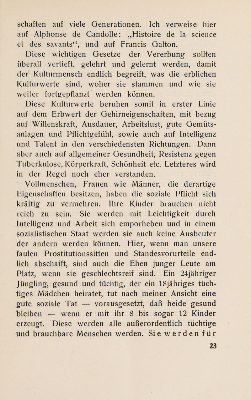 schäften auf viele Generationen. Ich verweise hier auf Alphonse de Candolle: „Histoire de la Science et des savants“, und auf Francis Galton. Diese wichtigen Gesetze der Vererbung sollten überall vertieft, gelehrt und gelernt werden, damit der Kulturmensch endlich begreift, was die erblichen Kulturwerte sind, woher sie stammen und wie sie weiter fortgepflanzt werden können. Diese Kulturwerte beruhen somit in erster Linie auf dem Erbwert der Gehirneigenschaften, mit bezug auf Willenskraft, Ausdauer, Arbeitslust, gute Gemüts¬ anlagen und Pflichtgefühl, sowie auch auf Intelligenz und Talent in den verschiedensten Richtungen. Dann aber auch auf allgemeiner Gesundheit, Resistenz gegen Tuberkulose, Körperkraft, Schönheit etc. Letzteres wird in der Regel noch eher verstanden. Vollmenschen, Frauen wie Männer, die derartige Eigenschaften besitzen, haben die soziale Pflicht sich kräftig zu vermehren. Ihre Kinder brauchen nicht reich zu sein. Sie werden mit Leichtigkeit durch Intelligenz und Arbeit sich emporheben und in einem sozialistischen Staat werden sie auch keine Ausbeuter der andern werden können. Hier, wenn man unsere faulen Prostitutionssitten und Standesvorurteile end¬ lich abschafft, sind auch die Ehen junger Leute am Platz, wenn sie geschlechtsreif sind. Ein 24jähriger Jüngling, gesund und tüchtig, der ein 18jähriges tüch¬ tiges Mädchen heiratet, tut nach meiner Ansicht eine gute soziale Tat — vorausgesetzt, daß beide gesund bleiben — wenn er mit ihr 8 bis sogar 12 Kinder erzeugt. Diese werden alle außerordentlich tüchtige und brauchbare Menschen werden. Sie werden für