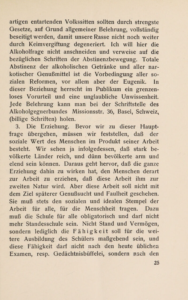 artigen entartenden Volkssitten sollten durch strengste Gesetze, auf Grund allgemeiner Belehrung, vollständig beseitigt werden, damit unsere Rasse nicht noch weiter durch Keimvergiftung degeneriert. Ich will hier die Alkoholfrage nicht anschneiden und verweise auf die bezüglichen Schriften der Abstinenzbewegung. Totale Abstinenz der alkoholischen Getränke und aller nar¬ kotischer Genußmittel ist die Vorbedingung aller so¬ zialen Reformen, vor allem aber der Eugenik. In dieser Beziehung herrscht im Publikum ein grenzen¬ loses Vorurteil und eine unglaubliche Unwissenheit. Jede Belehrung kann man bei der Schriftstelle des Alkoholgegnerbundes Missionsstr. 36, Basel, Schweiz^ (billige Schriften) holen. 3. Die Erziehung. Bevor wir zu dieser Haupt¬ frage übergehen, müssen wir feststellen, daß der soziale Wert des Menschen im Produkt seiner Arbeit besteht. Wir sehen ja infolgedessen, daß stark be¬ völkerte Länder reich, und dünn bevölkerte arm und elend sein können. Daraus geht hervor, daß die ganze Erziehung dahin zu wirken hat, den Menschen derart zur Arbeit zu erziehen, daß diese Arbeit ihm zur zweiten Natur wird. Aber diese Arbeit soll nicht mit dem Ziel späterer Genußsucht und Faulheit geschehen. Sie muß stets den sozialen und idealen Stempel der Arbeit für alle, für die Menschheit tragen. Dazu muß die Schule für alle obligatorisch und darf nicht mehr Standesschule sein. Nicht Stand und Vermögen, sondern lediglich die Fähigkeit soll für die wei¬ tere Ausbildung des Schülers maßgebend sein, und diese Fähigkeit darf nicht nach den heute üblichen Examen, resp. Gedächtnisbüffelei, sondern nach den