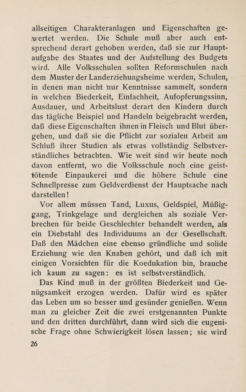 allseitigen Charakteranlagen und Eigenschaften ge¬ wertet werden. Die Schule muß aber auch ent¬ sprechend derart gehoben werden, daß sie zur Haupt¬ aufgabe des Staates und der Aufstellung des Budgets wird. Alle Volksschulen sollten Reformschulen nach dem Muster der Landerziehungsheime werden, Schulen, in denen man nicht hur Kenntnisse sammelt, sondern in welchen Biederkeit, Einfachheit, Aufopferungssinn, Ausdauer, und Arbeitslust derart den Kindern durch das tägliche Beispiel und Handeln beigebracht werden, daß diese Eigenschaften ihnen in Fleisch und Blut über¬ gehen, und daß sie die Pflicht zur sozialen Arbeit am Schluß ihrer Studien als etwas vollständig Selbstver¬ ständliches betrachten. Wie weit sind wir heute noch davon entfernt, wo die Volksschule noch eine geist¬ tötende Einpaukerei und die höhere Schule eine Schnellpresse zum Geldverdienst der Hauptsache nach darstellen! Vor allem müssen Tand, Luxus, Geldspiel, Müßig¬ gang, Trinkgelage und dergleichen als soziale Ver¬ brechen für beide Geschlechter behandelt werden, als ein Diebstahl des Individuums an der Gesellschaft Daß den Mädchen eine ebenso gründliche und solide Erziehung wie den Knaben gehört, und daß ich mit einigen Vorsichten für die Koedukation bin, brauche ich kaum zu sagen: es ist selbstverständlich. Das Kind muß in der größten Biederkeit und Ge¬ nügsamkeit erzogen werden. Dafür wird es später das Leben um so besser und gesünder genießen. Wenn man zu gleicher Zeit die zwei erstgenannten Punkte und den dritten durchführt, dann wird sich die eugeni- sche Frage ohne Schwierigkeit lösen lassen; sie wird
