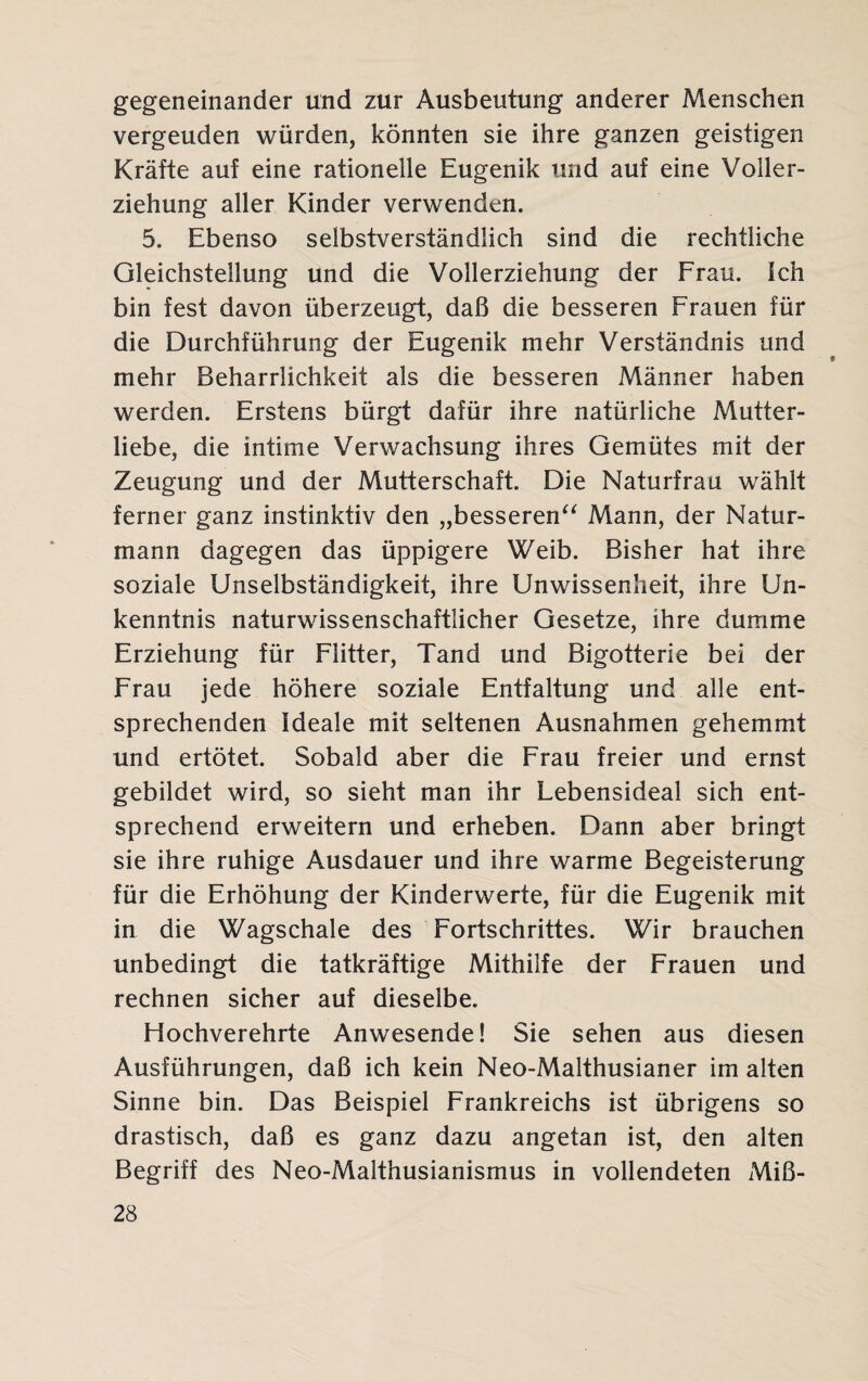 gegeneinander und zur Ausbeutung anderer Menschen vergeuden würden, könnten sie ihre ganzen geistigen Kräfte auf eine rationelle Eugenik und auf eine Voller¬ ziehung aller Kinder verwenden. 5. Ebenso selbstverständlich sind die rechtliche Gleichstellung und die Vollerziehung der Frau. Ich bin fest davon überzeugt, daß die besseren Frauen für die Durchführung der Eugenik mehr Verständnis und mehr Beharrlichkeit als die besseren Männer haben werden. Erstens bürgt dafür ihre natürliche Mutter¬ liebe, die intime Verwachsung ihres Gemütes mit der Zeugung und der Mutterschaft. Die Naturfrau wählt ferner ganz instinktiv den „besseren“ Mann, der Natur¬ mann dagegen das üppigere Weib. Bisher hat ihre soziale Unselbständigkeit, ihre Unwissenheit, ihre Un¬ kenntnis naturwissenschaftlicher Gesetze, ihre dumme Erziehung für Flitter, Tand und Bigotterie bei der Frau jede höhere soziale Entfaltung und alle ent¬ sprechenden Ideale mit seltenen Ausnahmen gehemmt und ertötet. Sobald aber die Frau freier und ernst gebildet wird, so sieht man ihr Lebensideal sich ent¬ sprechend erweitern und erheben. Dann aber bringt sie ihre ruhige Ausdauer und ihre warme Begeisterung für die Erhöhung der Kinderwerte, für die Eugenik mit in die Wagschale des Fortschrittes. Wir brauchen unbedingt die tatkräftige Mithilfe der Frauen und rechnen sicher auf dieselbe. Hochverehrte Anwesende! Sie sehen aus diesen Ausführungen, daß ich kein Neo-Malthusianer im alten Sinne bin. Das Beispiel Frankreichs ist übrigens so drastisch, daß es ganz dazu angetan ist, den alten Begriff des Neo-Malthusianismus in vollendeten Miß-