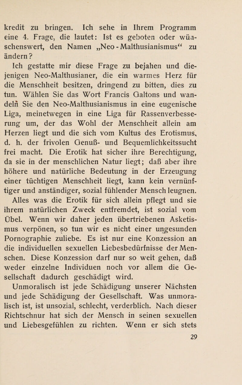 kredit zu bringen. Ich sehe in Ihrem Programm eine 4. Frage, die lautet: Ist es geboten oder wün¬ schenswert, den Namen „Neo - Malthusianismus“ zu ändern ? Ich gestatte mir diese Frage zu bejahen und die¬ jenigen Neo-Malthusianer, die ein warmes Herz für die Menschheit besitzen, dringend zu bitten, dies zu tun. Wählen Sie das Wort Francis Galtons und wan¬ deln Sie den Neo-Malthusianismus in eine eugenische Liga, meinetwegen in eine Liga für Rassenverbesse¬ rung um, der das Wohl der Menschheit allein am Herzen liegt und die sich vom Kultus des Erotismus, d. h. der frivolen Genuß- und Bequemlichkeitssucht frei macht. Die Erotik hat sicher ihre Berechtigung, da sie in der menschlichen Natur liegt; daß aber ihre höhere und natürliche Bedeutung in der Erzeugung einer tüchtigen Menschheit liegt, kann kein vernünf¬ tiger und anständiger, sozial fühlender Mensch leugnen. Alles was die Erotik für sich allein pflegt und sie ihrem natürlichen Zweck entfremdet, ist sozial vom Übel. Wenn wir daher jeden übertriebenen Asketis¬ mus verpönen, so tun wir es nicht einer ungesunden Pornographie zuliebe. Es ist nur eine Konzession an die individuellen sexuellen Liebesbedürfnisse der Men¬ schen. Diese Konzession darf nur so weit gehen, daß weder einzelne Individuen noch vor allem die Ge¬ sellschaft dadurch geschädigt wird. Unmoralisch ist jede Schädigung unserer Nächsten und jede Schädigung der Gesellschaft. Was unmora¬ lisch ist, ist unsozial, schlecht, verderblich. Nach dieser Richtschnur hat sich der Mensch in seinen sexuellen und Liebesgefühlen zu richten. Wenn er sich stets