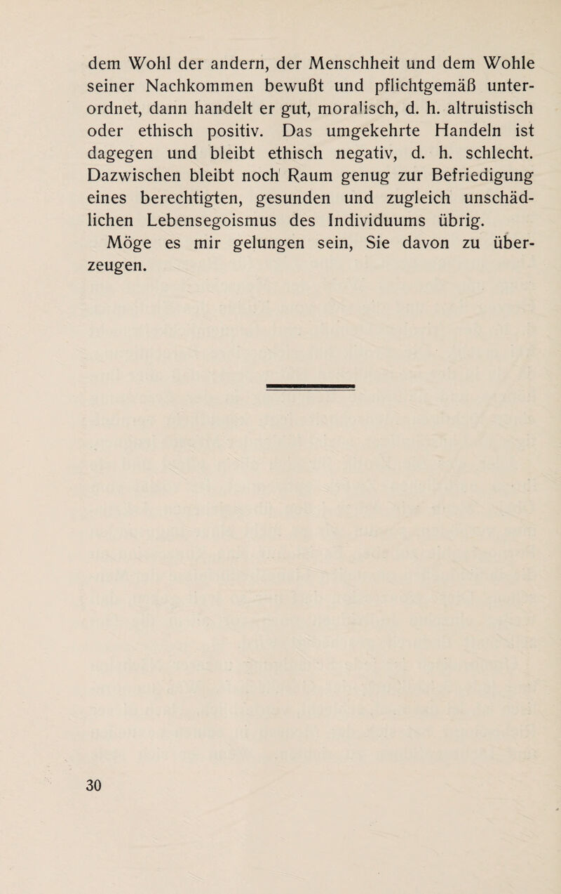 dem Wohl der andern, der Menschheit und dem Wohle seiner Nachkommen bewußt und pflichtgemäß unter¬ ordnet, dann handelt er gut, moralisch, d. h. altruistisch oder ethisch positiv. Das umgekehrte Handeln ist dagegen und bleibt ethisch negativ, d. h. schlecht. Dazwischen bleibt noch Raum genug zur Befriedigung eines berechtigten, gesunden und zugleich unschäd¬ lichen Lebensegoismus des Individuums übrig. Möge es mir gelungen sein, Sie davon zu über¬ zeugen.