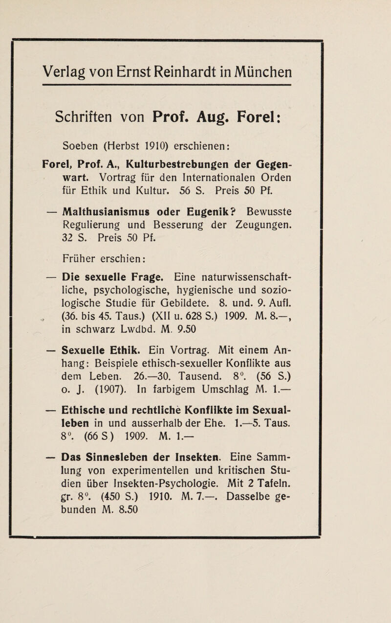 Schriften von Prof. Aug. Forel: Soeben (Herbst 1910) erschienen: Forel, Prof. A., Kulturbestrebungen der Gegen¬ wart. Vortrag für den Internationalen Orden für Ethik und Kultur. 56 S. Preis 50 Pf. — Malthusianismus oder Eugenik? Bewusste Regulierung und Besserung der Zeugungen. 32 S. Preis 50 Pf. Früher erschien: — Die sexuelle Frage. Eine naturwissenschaft¬ liche, psychologische, hygienische und sozio¬ logische Studie für Gebildete. 8. und. 9. Aufl. (36. bis 45. Taus.) (XII u. 628 S.) 1909. M. 8.-, in schwarz Lwdbd. M. 9.50 — Sexuelle Ethik. Ein Vortrag. Mit einem An¬ hang: Beispiele ethisch-sexueller Konflikte aus dem Leben. 26.—30. Tausend. 8°. (56 S.) o. J. (1907). In farbigem Umschlag M. 1.— — Ethische und rechtliche Konflikte im Sexual¬ leben in und ausserhalb der Ehe. 1.—5. Taus. 8°. (66 S) 1909. M. 1.— — Das Sinnesleben der Insekten. Eine Samm¬ lung von experimentellen und kritischen Stu¬ dien über Insekten-Psychologie. Mit 2 Tafeln, gr. 8°. (450 S.) 1910. M. 7.—. Dasselbe ge¬ bunden M. 8.50