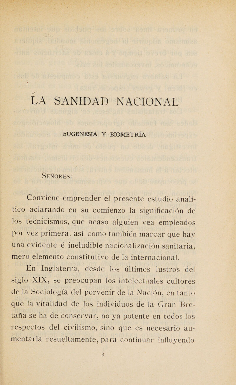 LA SANIDAD NACIONAL EUGENESIA Y BIOMETRÍA Señores: Conviene emprender el presente estudio analí¬ tico aclarando en su comienzo la significación de los tecnicismos, que acaso alguien vea empleados por vez primera, así como también marcar que hay una evidente é ineludible nacionalización sanitaria, mero elemento constitutivo de la internacional. En Inglaterra, desde los últimos lustros del siglo XIX, se preocupan los intelectuales cultores de la Sociología del porvenir de la Nación, en tanto que la vitalidad de los individuos de la Gran Bre¬ taña se ha de conservar, no ya potente en todos los respectos del civilismo, sino que es necesario au¬ mentarla resueltamente, para continuar influyendo