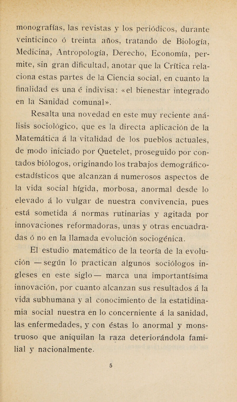 monografías, las revistas y los periódicos, durante veinticinco ó treinta años, tratando de Biología, Medicina, Antropología, Derecho, Economía, per¬ mite, sin gran dificultad, anotar que la Crítica rela¬ ciona estas partes de la Ciencia social, en cuanto la finalidad es una é indivisa: «el bienestar integrado en la Sanidad comunal». Resalta una novedad en este muy reciente aná¬ lisis sociológico, que es la directa aplicación de la Matemática á la vitalidad de los pueblos actuales, de modo iniciado por Quetelet, proseguido por con¬ tados biólogos, originando los trabajos demográfico- estadísticos que alcanzan á numerosos aspectos de la vida social hígida, morbosa, anormal desde lo elevado á lo vulgar de nuestra convivencia, pues está sometida á normas rutinarias y agitada por innovaciones reformadoras, unas y otras encuadra¬ das ó no en la llamada evolución sociogénica. El estudio matemático de la teoría de la evolu¬ ción — según lo practican algunos sociólogos in¬ gleses en este siglo— marca una importantísima innovación, por cuanto alcanzan sus resultados á la vida subhumana y al conocimiento de la estatidina- mia social nuestra en lo concerniente á la sanidad, las enfermedades, y con éstas lo anormal y mons¬ truoso que aniquilan la raza deteriorándola fami- lial y nacionalmente.
