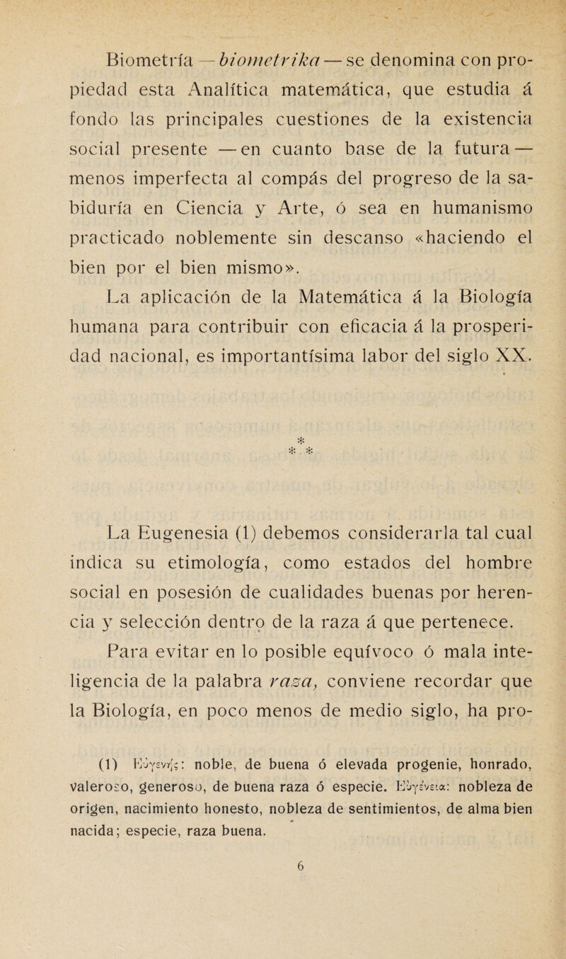 Biometría — biometrika — se denomina con pro¬ piedad esta Analítica matemática, que estudia á fondo las principales cuestiones de la existencia social presente -—en cuanto base de la futura — menos imperfecta al compás del progreso de la sa¬ biduría en Ciencia y Arte, ó sea en humanismo practicado noblemente sin descanso «haciendo el bien por el bien mismo». La aplicación de la Matemática á la Biología humana para contribuir con eficacia á la prosperi¬ dad nacional, es importantísima labor del siglo XX. •í* La Eugenesia (1) debemos considerarla tal cual indica su etimología, como estados del hombre social en posesión de cualidades buenas por heren¬ cia y selección dentro de la raza á que pertenece. Para evitar en lo posible equívoco ó mala inte¬ ligencia de la palabra rasa, conviene recordar que la Biología, en poco menos de medio siglo, ha pro- (i) t/jysvr'í: noble, de buena ó elevada progenie, honrado, valeroso, generoso, de buena raza ó especie. Enveta: nobleza de origen, nacimiento honesto, nobleza de sentimientos, de alma bien nacida; especie, raza buena.