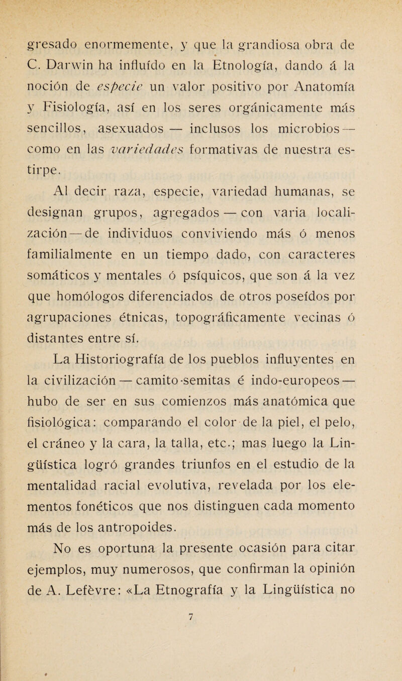 gresado enormemente, y que la grandiosa obra de C. Darwin ha influido en la Etnología, dando á la noción de especie un valor positivo por Anatomía y Fisiología, así en los seres orgánicamente más sencillos, asexuados — inclusos los microbios — como en las variedades formativas de nuestra es¬ tirpe. Al decir raza, especie, variedad humanas, se designan grupos, agregados — con varia locali¬ zación— de individuos conviviendo más ó menos familialmente en un tiempo dado, con caracteres somáticos y mentales ó psíquicos, que son á la vez que homólogos diferenciados de otros poseídos por agrupaciones étnicas, topográficamente vecinas ó distantes entre sí. La Historiografía de los pueblos influyentes en la civilización — camito-semitas é indo-europeos — hubo de ser en sus comienzos más anatómica que fisiológica: comparando el color de la piel, el pelo, el cráneo y la cara, la talla, etc.; mas luego la Lin¬ güística logró grandes triunfos en el estudio de la mentalidad racial evolutiva, revelada por los ele¬ mentos fonéticos que nos distinguen cada momento más de los antropoides. No es oportuna la presente ocasión para citar ejemplos, muy numerosos, que confirman la opinión de A. Lefévre: «La Etnografía y la Lingüística no #