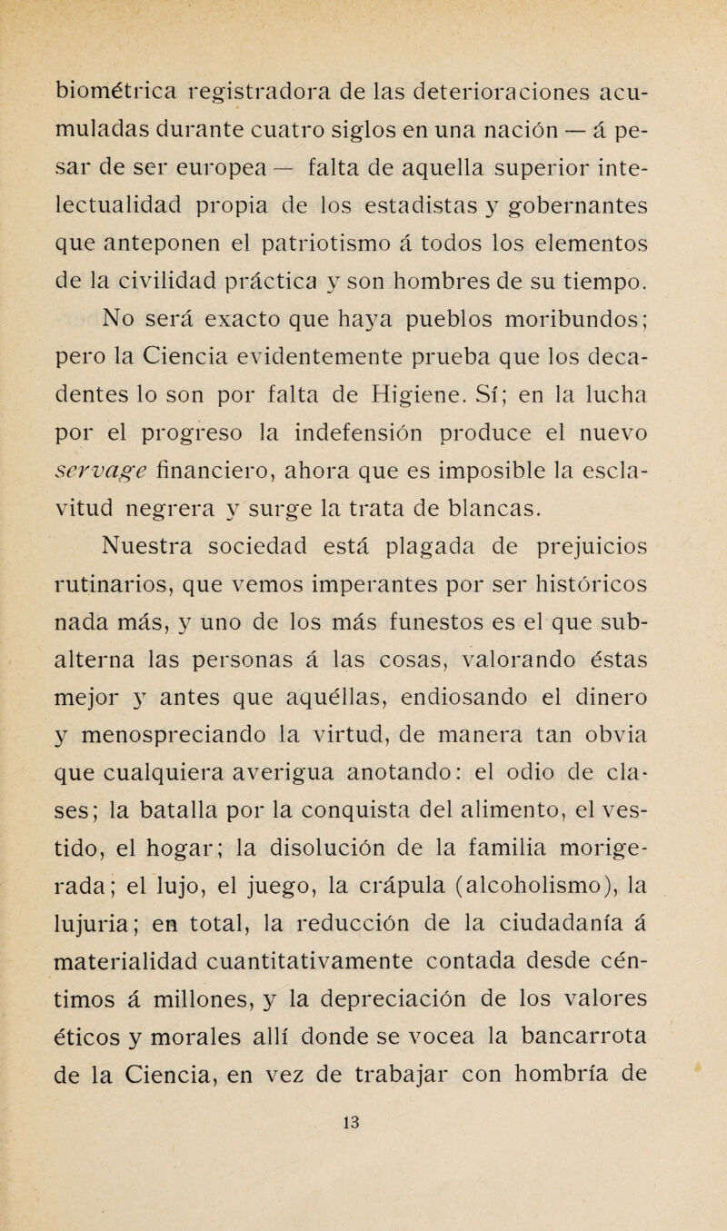 biométrica registradora de las deterioraciones acu¬ muladas durante cuatro siglos en una nación — á pe¬ sar de ser europea — falta de aquella superior inte¬ lectualidad propia de los estadistas y gobernantes que anteponen el patriotismo á todos los elementos de la civilidad práctica y son hombres de su tiempo. No será exacto que haya pueblos moribundos; pero la Ciencia evidentemente prueba que los deca¬ dentes lo son por falta de Higiene. Sí; en la lucha por el progreso la indefensión produce el nuevo servage financiero, ahora que es imposible la escla¬ vitud negrera y surge la trata de blancas. Nuestra sociedad está plagada de prejuicios rutinarios, que vemos imperantes por ser históricos nada más, y uno de los más funestos es el que sub¬ alterna las personas á las cosas, valorando éstas mejor y antes que aquéllas, endiosando el dinero y menospreciando la virtud, de manera tan obvia que cualquiera averigua anotando: el odio de cía* ses; la batalla por la conquista del alimento, el ves¬ tido, el hogar; la disolución de la familia morige¬ rada; el lujo, el juego, la crápula (alcoholismo), la lujuria; en total, la reducción de la ciudadanía á materialidad cuantitativamente contada desde cén¬ timos á millones, y la depreciación de los valores éticos y morales allí donde se vocea la bancarrota de la Ciencia, en vez de trabajar con hombría de
