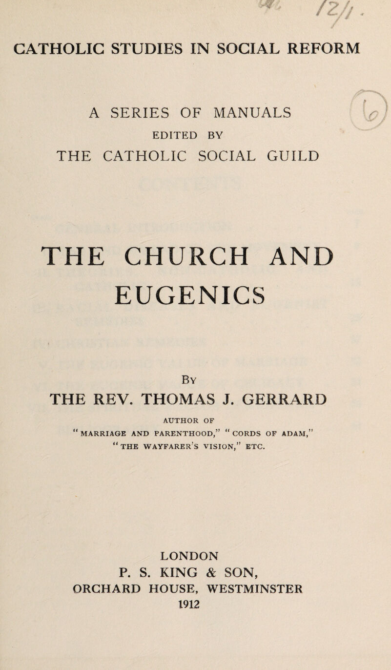 A SERIES OF MANUALS EDITED BY THE CATHOLIC SOCIAL GUILD THE CHURCH AND EUGENICS By THE REV. THOMAS J. GERRARD AUTHOR OF “ MARRIAGE AND PARENTHOOD,” “ CORDS OF ADAM,” “ THE WAYFARER S VISION,” ETC. LONDON P. S. KING & SON, ORCHARD HOUSE, WESTMINSTER