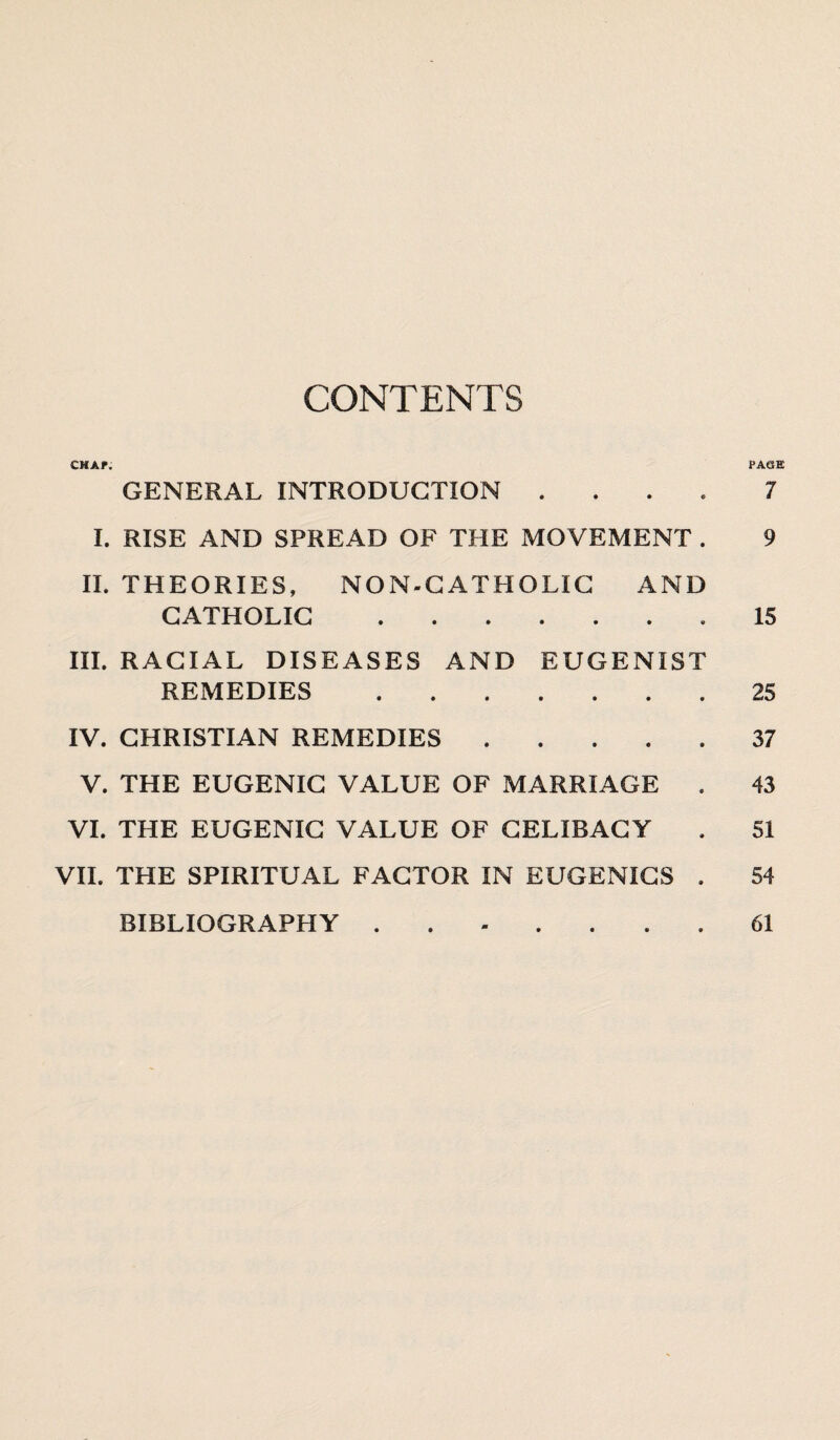 CONTENTS chap; page GENERAL INTRODUCTION .... 7 I. RISE AND SPREAD OF THE MOVEMENT . 9 II. THEORIES, NON-CATHOLIC AND CATHOLIC.15 III. RACIAL DISEASES AND EUGENIST REMEDIES.25 IV. CHRISTIAN REMEDIES.37 V. THE EUGENIC VALUE OF MARRIAGE . 43 VI. THE EUGENIC VALUE OF CELIBACY . 51 VII. THE SPIRITUAL FACTOR IN EUGENICS . 54 BIBLIOGRAPHY 61