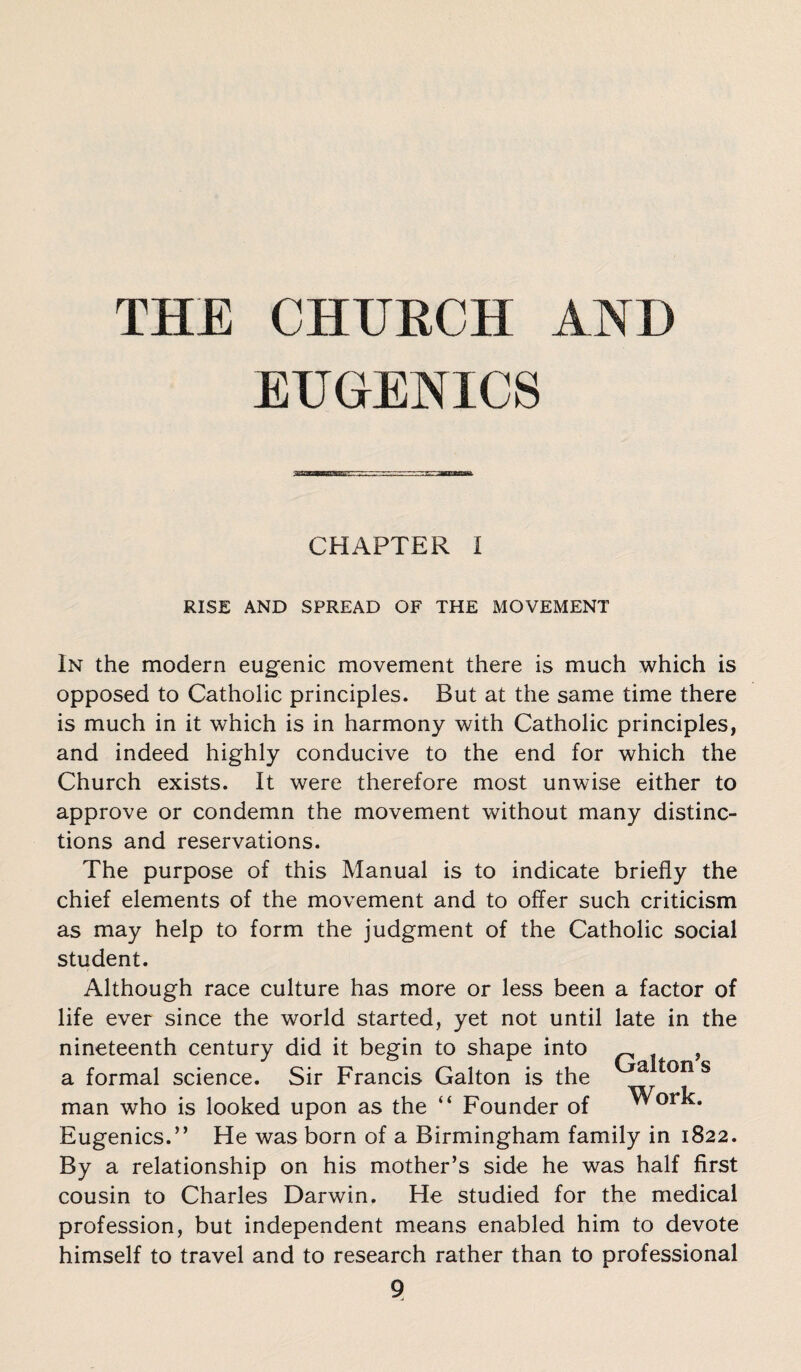 THE CHURCH AND EUGENICS CHAPTER I RISE AND SPREAD OF THE MOVEMENT In the modern eugenic movement there is much which is opposed to Catholic principles. But at the same time there is much in it which is in harmony with Catholic principles, and indeed highly conducive to the end for which the Church exists. It were therefore most unwise either to approve or condemn the movement without many distinc¬ tions and reservations. The purpose of this Manual is to indicate briefly the chief elements of the movement and to offer such criticism as may help to form the judgment of the Catholic social student. Although race culture has more or less been a factor of life ever since the world started, yet not until late in the nineteenth century did it begin to shape into , a formal science. Sir Francis Galton is the a *on s man who is looked upon as the “ Founder of Work. Eugenics.” He was born of a Birmingham family in 1822. By a relationship on his mother’s side he was half first cousin to Charles Darwin. He studied for the medical profession, but independent means enabled him to devote himself to travel and to research rather than to professional