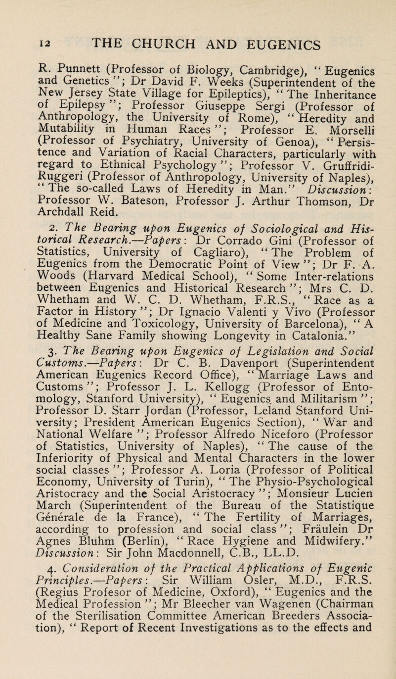 R. Punnett (Professor of Biology, Cambridge), “ Eugenics and Genetics ”; Dr David F. Weeks (Superintendent of the New Jersey State Village for Epileptics), “ The Inheritance of Epilepsy”; Professor Giuseppe Sergi (Professor of Anthropology, the University of Rome), “ Heredity and Mutability in Human Races”; Professor E. Morselli (Professor of Psychiatry, University of Genoa), “ Persis¬ tence and Variation of Racial Characters, particularly with regard to Ethnical Psychology”; Professor V. Gruffridi- Ruggeri (Professor of Anthropology, University of Naples), “The so-called Laws of Heredity in Man.” Discussion: Professor W. Bateson, Professor J. Arthur Thomson, Dr Archdall Reid. 2. The Bearing upon Eugenics of Sociological and His¬ torical Research.—Papers: Dr Corrado Gini (Professor of Statistics, University of Cagliaro), “ The Problem of Eugenics from the Democratic Point of View”; Dr F. A. Woods (Harvard Medical School), “ Some Inter-relations between Eugenics and Historical Research”; Mrs C. D. Whetham and W. C. D. Whetham, F.R.S., “ Race as a Factor in History”; Dr Ignacio Valenti y Vivo (Professor of Medicine and Toxicology, University of Barcelona,), “ A Healthy Sane Family showing Longevity in Catalonia.” 3. The Bearing upon Eugenics of Legislation and Social Customs.—Papers: Dr C. B. Davenport (Superintendent American Eugenics Record Office), “ Marriage Laws and Customs”; Professor J. L. Kellogg (Professor of Ento¬ mology, Stanford University), “ Eugenics, and Militarism”; Professor D. Starr Jordan (Professor, Leland Stanford Uni¬ versity; President American Eugenics Section), “ War and National Welfare ”; Professor Alfredo Niceforo (Professor of Statistics, University of Naples), “ The cause of the Inferiority of Physical and Mental Characters in the lower social classes”; Professor A. Loria (Professor of Political Economy, University of Turin), “ The Physio-Psychological Aristocracy and the Social Aristocracy”; Monsieur Lucien March (Superintendent of the Bureau of the Statistique Generale de la France), “ The Fertility of Marriages, according to profession and social class”; Fraulein Dr Agnes Bluhm (Berlin), “ Race Hygiene and Midwifery.” Discussion: Sir John Macdonnell, C.B., LL.D. 4. Consideration of the Practical Applications of Eugenic Principles.—Papers: Sir William Osier, M.D., F.R.S. (Regius Profesor of Medicine, Oxford), “ Eugenics and the Medical Profession”; Mr Bleecher van Wagenen (Chairman of the Sterilisation Committee American Breeders Associa¬ tion), “ Report of Recent Investigations as to the effects and