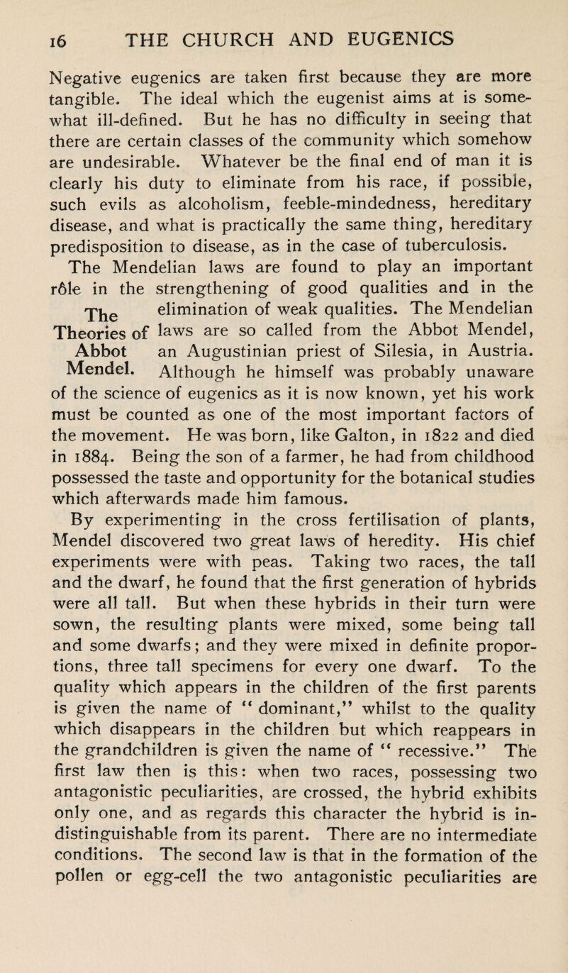 Negative eugenics are taken first because they are more tangible. The ideal which the eugenist aims at is some¬ what ill-defined. But he has no difficulty in seeing that there are certain classes of the community which somehow are undesirable. Whatever be the final end of man it is clearly his duty to eliminate from his race, if possible, such evils as alcoholism, feeble-mindedness, hereditary disease, and what is practically the same thing, hereditary predisposition to disease, as in the case of tuberculosis. The Mendelian laws are found to play an important r61e in the strengthening of good qualities and in the elimination of weak qualities. The Mendelian Theories of laws are so called from the Abbot Mendel, Abbot an Augustinian priest of Silesia, in Austria. Mendel. Although he himself was probably unaware of the science of eugenics as it is now known, yet his work must be counted as one of the most important factors of the movement. He was born, like Galton, in 1822 and died in 1884. Being the son of a farmer, he had from childhood possessed the taste and opportunity for the botanical studies which afterwards made him famous. By experimenting in the cross fertilisation of plants, Mendel discovered two great laws of heredity. His chief experiments were with peas. Taking two races, the tall and the dwarf, he found that the first generation of hybrids were all tall. But when these hybrids in their turn were sown, the resulting plants were mixed, some being tall and some dwarfs; and they were mixed in definite propor¬ tions, three tall specimens for every one dwarf. To the quality which appears in the children of the first parents is given the name of “ dominant,” whilst to the quality which disappears in the children but which reappears in the grandchildren is given the name of “ recessive.” The first law then is this: when two races, possessing two antagonistic peculiarities, are crossed, the hybrid exhibits only one, and as regards this character the hybrid is in¬ distinguishable from its parent. There are no intermediate conditions. The second law is that in the formation of the pollen or egg-cell the two antagonistic peculiarities are