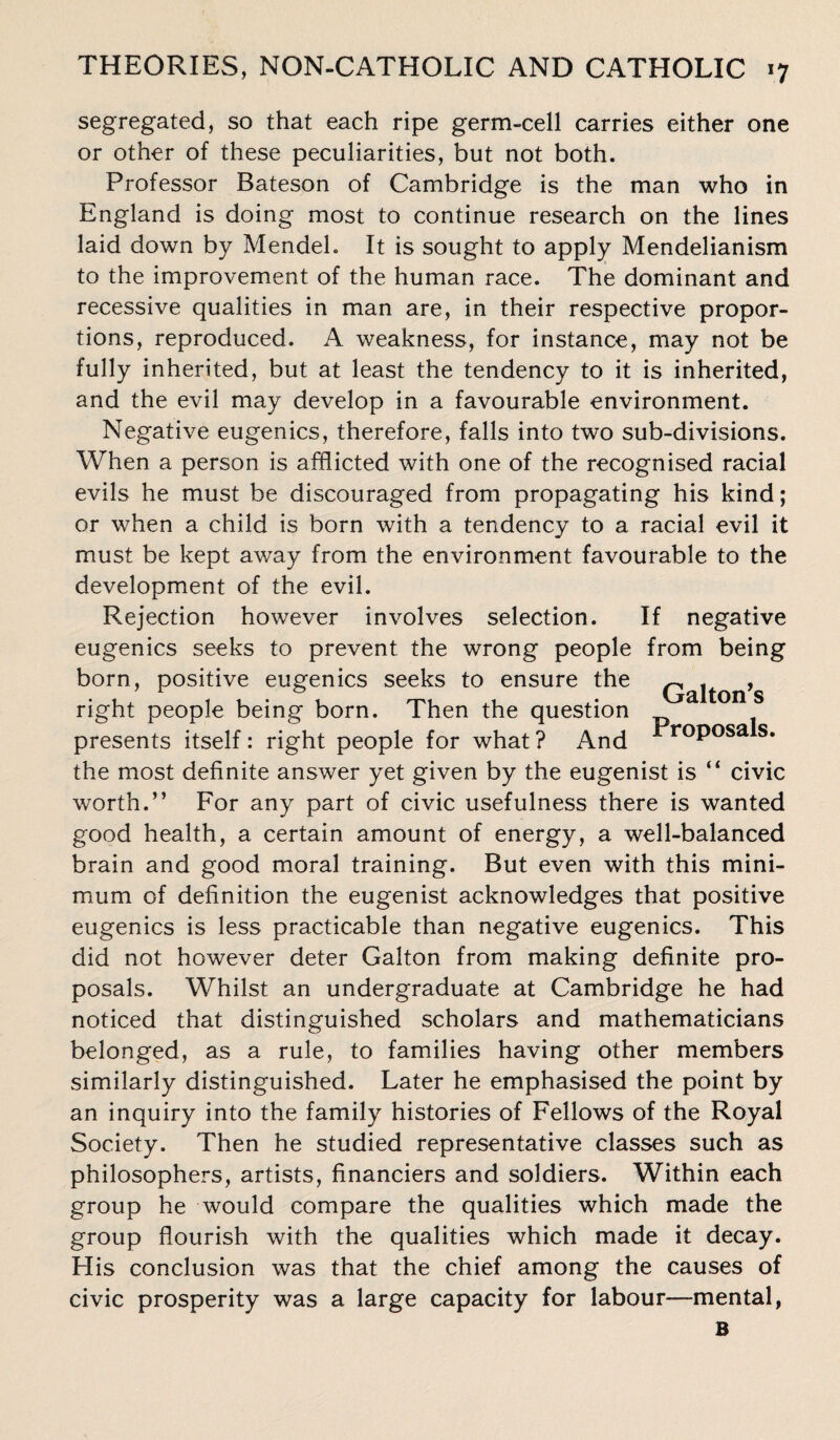 segregated, so that each ripe germ-cell carries either one or other of these peculiarities, but not both. Professor Bateson of Cambridge is the man who in England is doing most to continue research on the lines laid down by Mendel. It is sought to apply Mendelianism to the improvement of the human race. The dominant and recessive qualities in man are, in their respective propor¬ tions, reproduced. A weakness, for instance, may not be fully inherited, but at least the tendency to it is inherited, and the evil may develop in a favourable environment. Negative eugenics, therefore, falls into two sub-divisions. When a person is afflicted with one of the recognised racial evils he must be discouraged from propagating his kind; or when a child is born with a tendency to a racial evil it must be kept away from the environment favourable to the development of the evil. Rejection however involves selection. If negative eugenics seeks to prevent the wrong people from being born, positive eugenics seeks to ensure the Qaiton’s right people being born. Then the question presents itself : right people for what ? And r°P°sa s» the most definite answer yet given by the eugenist is “ civic worth.” For any part of civic usefulness there is wanted good health, a certain amount of energy, a well-balanced brain and good moral training. But even with this mini¬ mum of definition the eugenist acknowledges that positive eugenics is less practicable than negative eugenics. This did not however deter Galton from making definite pro¬ posals. Whilst an undergraduate at Cambridge he had noticed that distinguished scholars and mathematicians belonged, as a rule, to families having other members similarly distinguished. Later he emphasised the point by an inquiry into the family histories of Fellows of the Royal Society. Then he studied representative classes such as philosophers, artists, financiers and soldiers. Within each group he would compare the qualities which made the group flourish with the qualities which made it decay. His conclusion was that the chief among the causes of civic prosperity was a large capacity for labour—mental, B