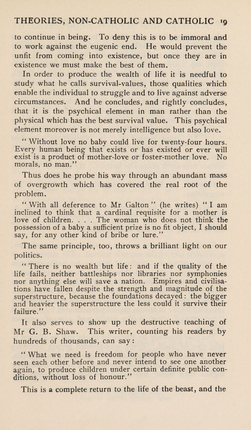 to continue in being. To deny this is to be immoral and to work against the eugenic end. He would prevent the unfit from coming into existence, but once they are in existence we must make the best of them. In order to produce the wealth of life it is needful to study what he calls survival-values, those qualities which enable the individual to struggle and to live against adverse circumstances. And he concludes, and rightly concludes, that it is the psychical element in man rather than the physical which has the best survival value. This psychical element moreover is not merely intelligence but also love. “ Without love no baby could live for twenty-four hours. Every human being that exists or has existed or ever will exist is a product of mother-love or foster-mother love. No morals, no man.” Thus does he probe his way through an abundant mass of overgrowth which has covered the real root of the problem. “ With all deference to Mr Galton ” (he writes) “ I am inclined to think that a cardinal requisite for a mother is love of children. . . . The woman who does not think the possession of a baby a sufficient prize is no fit object, I should say, for any other kind of bribe or lure.” The same principle, too, throws a brilliant light on our politics. “There is no wealth but life: and if the quality of the life fails, neither battleships nor libraries nor symphonies nor anything else will save a nation. Empires and civilisa¬ tions have fallen despite the strength and magnitude of the superstructure, because the foundations decayed: the bigger and heavier the superstructure the less could it survive their failure.” It also serves to show up the destructive teaching of Mr G. B. Shaw. This writer, counting his readers by hundreds of thousands, can say: “ What we need is freedom for people who have never seen each other before and never intend to see one another again, to produce children under certain definite public con¬ ditions, without loss of honour.” This is a complete return to the life of the beast, and the