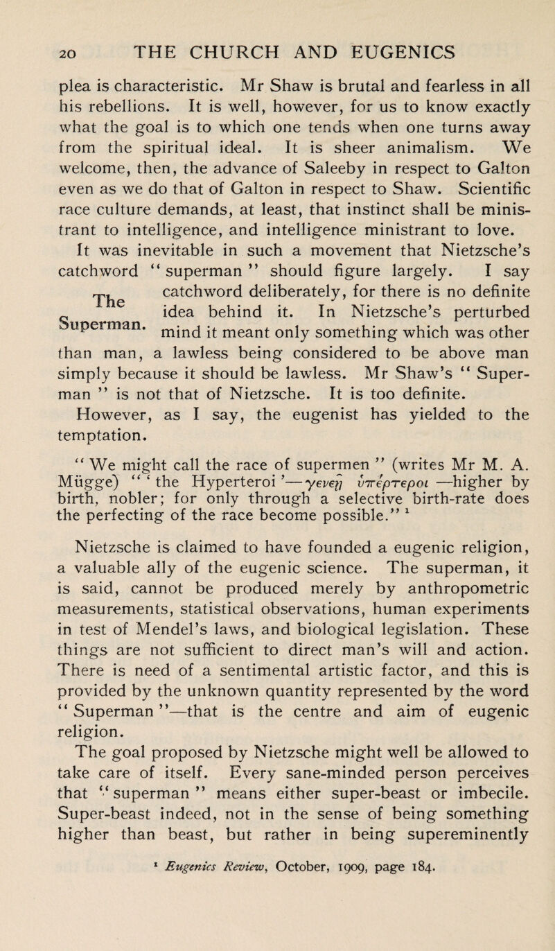 plea is characteristic. Mr Shaw is brutal and fearless in all his rebellions. It is well, however, for us to know exactly what the goal is to which one tends when one turns away from the spiritual ideal. It is sheer animalism. We welcome, then, the advance of Saleeby in respect to Galton even as we do that of Galton in respect to Shaw. Scientific race culture demands, at least, that instinct shall be minis- trant to intelligence, and intelligence ministrant to love. It was inevitable in such a movement that Nietzsche’s catchword “ superman ” should figure largely. I say The catchword deliberately, for there is no definite idea behind it. In Nietzsche’s perturbed uperman. mind it meant only something which was other than man, a lawless being considered to be above man simply because it should be lawless. Mr Shaw’s “ Super¬ man ” is not that of Nietzsche. It is too definite. However, as I say, the eugenist has yielded to the temptation. “ We might call the race of supermen ” (writes Mr M. A. Miigge) “ ‘ the Hyperteroi ’—yevey inreprepoi —higher by birth, nobler; for only through a selective birth-rate does the perfecting of the race become possible.” 1 Nietzsche is claimed to have founded a eugenic religion, a valuable ally of the eugenic science. The superman, it is said, cannot be produced merely by anthropometric measurements, statistical observations, human experiments in test of Mendel’s laws, and biological legislation. These things are not sufficient to direct man’s will and action. There is need of a sentimental artistic factor, and this is provided by the unknown quantity represented by the word “ Superman ”—that is the centre and aim of eugenic religion. The goal proposed by Nietzsche might well be allowed to take care of itself. Every sane-minded person perceives that ‘‘superman” means either super-beast or imbecile. Super-beast indeed, not in the sense of being something higher than beast, but rather in being supereminently