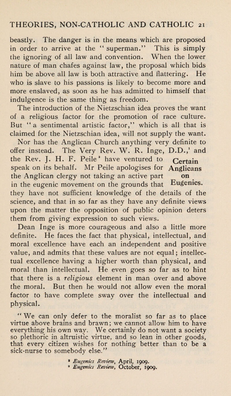 beastly. The danger is in the means which are proposed in order to arrive at the “ superman.” This is simply the ignoring of all law and convention. When the lower nature of man chafes against law, the proposal which bids him be above all law is both attractive and flattering. He who is slave to his passions is likely to become more and more enslaved, as soon as he has admitted to himself that indulgence is the same thing as freedom. The introduction of the Nietzschian idea proves the want of a religious factor for the promotion of race culture. But ‘‘a sentimental artistic factor,” which is all that is claimed for the Nietzschian idea, will not supply the want. Nor has the Anglican Church anything very definite to offer instead. The Very Rev. W. R. Inge, D.D.,1 and the Rev. J. H. F. Peile* have ventured to Certain speak on its behalf. Mr Peile apologises for Anglicans the Anglican clergy not taking an active part on in the eugenic movement on the grounds that Eugenics, they have not sufficient knowledge of the details of the science, and that in so far as they have any definite views upon the matter the opposition of public opinion deters them from giving expression to such views. Dean Inge is more courageous and also a little more definite. He faces the fact that physical, intellectual, and moral excellence have each an independent and positive value, and admits that these values are not equal; intellec¬ tual excellence having a higher worth than physical, and moral than intellectual. He even goes so far as to hint that there is a religious element in man over and above the moral. But then he would not allow even the moral factor to have complete sway over the intellectual and physical. ” We can only defer to the moralist so far as to place virtue above brains and brawn; we cannot allow him to have everything his own way. We certainly do not want a society so plethoric in altruistic virtue, and so lean in other goods, that every citizen wishes for nothing better than to be a sick-nurse to somebody else.” * Eugenics Review, April, 1909. 8 Eugenics Review, October, 1909.