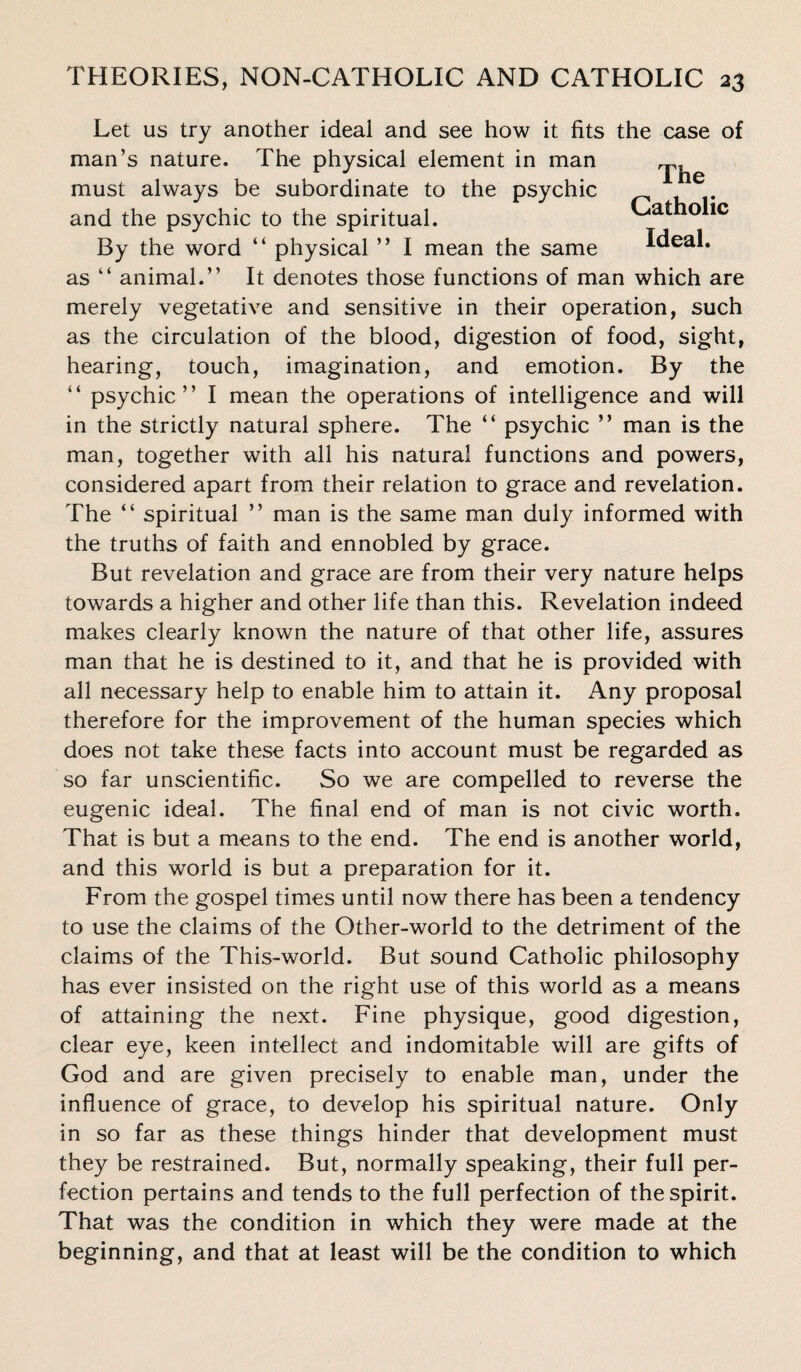 The Catholic Let us try another ideal and see how it fits the case of man’s nature. The physical element in man must always be subordinate to the psychic and the psychic to the spiritual. By the word “ physical ” I mean the same Ideal, as “ animal.” It denotes those functions of man which are merely vegetative and sensitive in their operation, such as the circulation of the blood, digestion of food, sight, hearing, touch, imagination, and emotion. By the “ psychic” I mean the operations of intelligence and will in the strictly natural sphere. The “ psychic ” man is the man, together with all his natural functions and powers, considered apart from their relation to grace and revelation. The “ spiritual ” man is the same man duly informed with the truths of faith and ennobled by grace. But revelation and grace are from their very nature helps towards a higher and other life than this. Revelation indeed makes clearly known the nature of that other life, assures man that he is destined to it, and that he is provided with all necessary help to enable him to attain it. Any proposal therefore for the improvement of the human species which does not take these facts into account must be regarded as so far unscientific. So we are compelled to reverse the eugenic ideal. The final end of man is not civic worth. That is but a means to the end. The end is another world, and this world is but a preparation for it. From the gospel times until now there has been a tendency to use the claims of the Other-world to the detriment of the claims of the This-world. But sound Catholic philosophy has ever insisted on the right use of this world as a means of attaining the next. Fine physique, good digestion, clear eye, keen intellect and indomitable will are gifts of God and are given precisely to enable man, under the influence of grace, to develop his spiritual nature. Only in so far as these things hinder that development must they be restrained. But, normally speaking, their full per¬ fection pertains and tends to the full perfection of the spirit. That was the condition in which they were made at the beginning, and that at least will be the condition to which