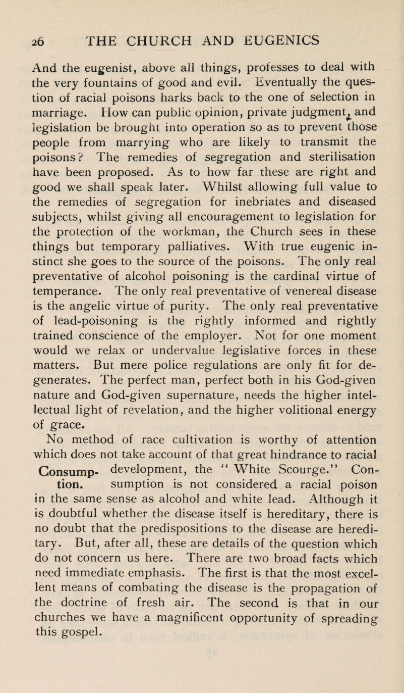 And the eugenist, above all things, professes to deal with the very fountains of good and evil. Eventually the ques¬ tion of racial poisons harks back to the one of selection in marriage. How can public opinion, private judgment^ and legislation be brought into operation so as to prevent those people from marrying who are likely to transmit the poisons? The remedies of segregation and sterilisation have been proposed. As to how far these are right and good we shall speak later. Whilst allowing full value to the remedies of segregation for inebriates and diseased subjects, whilst giving all encouragement to legislation for the protection of the workman, the Church sees in these things but temporary palliatives. With true eugenic in¬ stinct she goes to the source of the poisons. The only real preventative of alcohol poisoning is the cardinal virtue of temperance. The only real preventative of venereal disease is the angelic virtue of purity. The only real preventative of lead-poisoning is the rightly informed and rightly trained conscience of the employer. Not for one moment would we relax or undervalue legislative forces in these matters. But mere police regulations are only fit for de¬ generates. The perfect man, perfect both in his God-given nature and God-given supernature, needs the higher intel¬ lectual light of revelation, and the higher volitional energy of grace. No method of race cultivation is worthy of attention which does not take account of that great hindrance to racial Consump- development, the “ White Scourge.” Con- tion. sumption is not considered a racial poison in the same sense as alcohol and white lead. Although it is doubtful whether the disease itself is hereditary, there is no doubt that the predispositions to the disease are heredi¬ tary. But, after all, these are details of the question which do not concern us here. There are two broad facts which need immediate emphasis. The first is that the most excel¬ lent means of combating the disease is the propagation of the doctrine of fresh air. The second is that in our churches we have a magnificent opportunity of spreading this gospel.