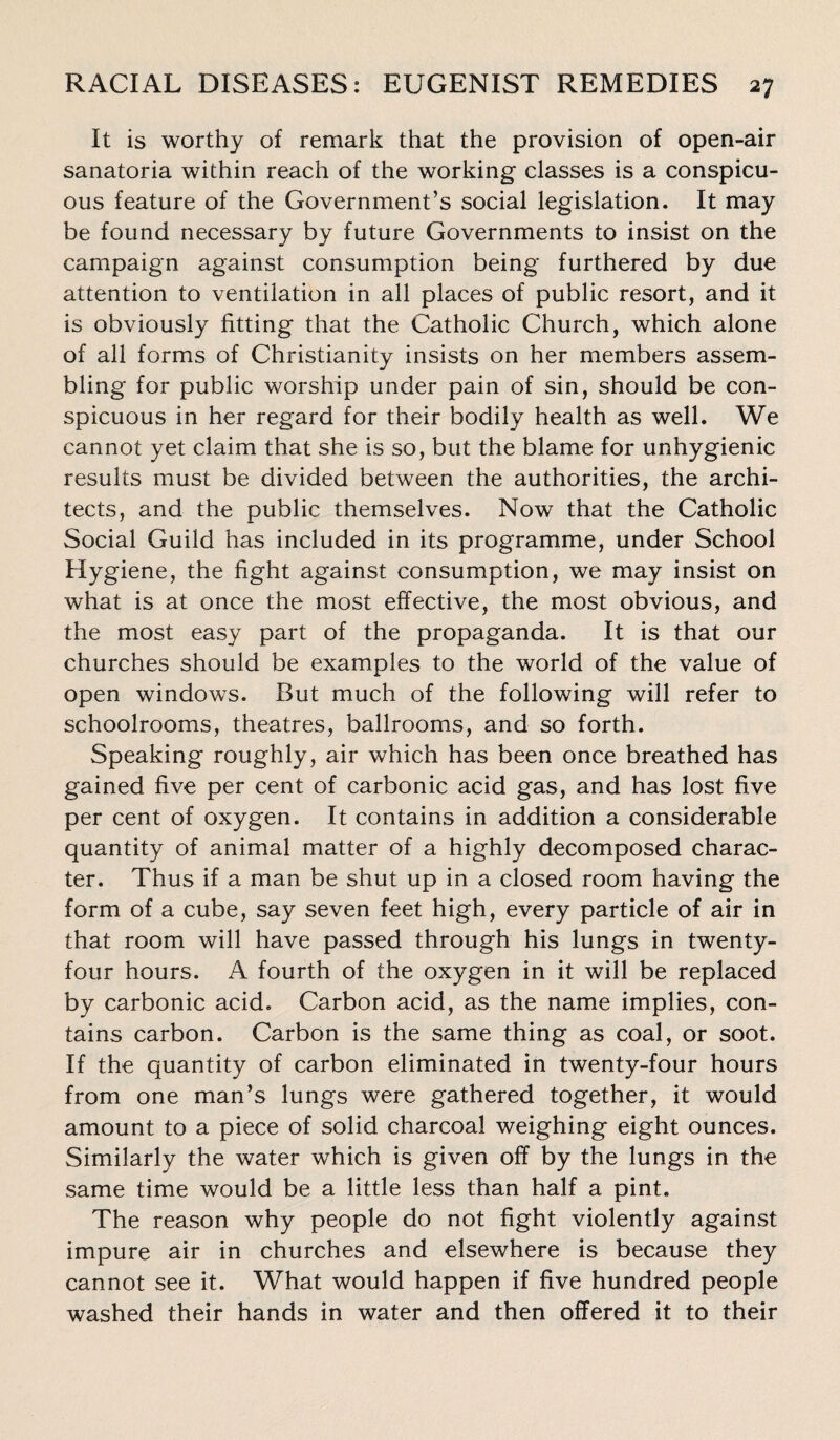 It is worthy of remark that the provision of open-air sanatoria within reach of the working classes is a conspicu¬ ous feature of the Government’s social legislation. It may be found necessary by future Governments to insist on the campaign against consumption being furthered by due attention to ventilation in all places of public resort, and it is obviously fitting that the Catholic Church, which alone of all forms of Christianity insists on her members assem¬ bling for public worship under pain of sin, should be con¬ spicuous in her regard for their bodily health as well. We cannot yet claim that she is so, but the blame for unhygienic results must be divided between the authorities, the archi¬ tects, and the public themselves. Now that the Catholic Social Guild has included in its programme, under School Hygiene, the light against consumption, we may insist on what is at once the most effective, the most obvious, and the most easy part of the propaganda. It is that our churches should be examples to the world of the value of open windows. But much of the following will refer to schoolrooms, theatres, ballrooms, and so forth. Speaking roughly, air which has been once breathed has gained five per cent of carbonic acid gas, and has lost five per cent of oxygen. It contains in addition a considerable quantity of animal matter of a highly decomposed charac¬ ter. Thus if a man be shut up in a closed room having the form of a cube, say seven feet high, every particle of air in that room will have passed through his lungs in twenty- four hours. A fourth of the oxygen in it will be replaced by carbonic acid. Carbon acid, as the name implies, con¬ tains carbon. Carbon is the same thing as coal, or soot. If the quantity of carbon eliminated in twenty-four hours from one man’s lungs were gathered together, it would amount to a piece of solid charcoal weighing eight ounces. Similarly the water which is given off by the lungs in the same time would be a little less than half a pint. The reason why people do not fight violently against impure air in churches and elsewhere is because they cannot see it. What would happen if five hundred people washed their hands in water and then offered it to their