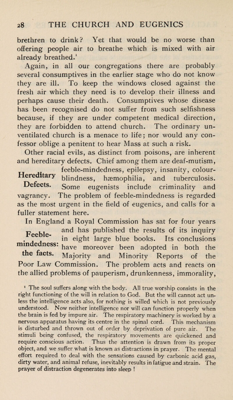 brethren to drink? Yet that would be no worse than offering people air to breathe which is mixed with air already breathed.1 Again, in all our congregations there are probably several consumptives in the earlier stage who do not know they are ill. To keep the windows closed against the fresh air which they need is to develop their illness and perhaps cause their death. Consumptives whose disease has been recognised do not suffer from such selfishness because, if they are under competent medical direction, they are forbidden to attend church. The ordinary un¬ ventilated church is a menace to life; nor would any con¬ fessor oblige a penitent to hear Mass at such a risk. Other racial evils, as distinct from poisons, are inherent and hereditary defects. Chief among them are deaf-mutism, feeble-mindedness, epilepsy, insanity, colour- Hereditary 5pncjnesS) haemophilia, and tuberculosis. Defects. Some eugenists include criminality and vagrancy. The problem of feeble-mindedness is regarded as the most urgent in the field of eugenics, and calls for a fuller statement here. In England a Royal Commission has sat for four years Feeble an<^ ^as Pu^^s^e<^ the results of its inquiry  in eight large blue books. Its conclusions mm e ness. have moreover been adopted in both the the facts. Majority and Minority Reports of the Poor Law Commission. The problem acts and reacts on the allied problems of pauperism, drunkenness, immorality, 1 The soul suffers along with the body. All true worship consists in the right functioning of the will in relation to God. But the will cannot act un¬ less the intelligence acts also, for nothing is willed which is not previously understood. Now neither intelligence nor will can function properly when the brain is fed by impure air. The respiratory machinery is worked by a nervous apparatus having its centre in the spinal cord. This mechanism is disturbed and thrown out of order by deprivation of pure air. The stimuli being confused, the respiratory movements are quickened and require conscious action. Thus the attention is drawn from its proper object, and we suffer what is known as distractions in prayer. The mental effort required to deal with the sensations caused by carbonic acid gas, dirty water, and animal refuse, inevitably results in fatigue and strain. The prayer of distraction degenerates into sleep !