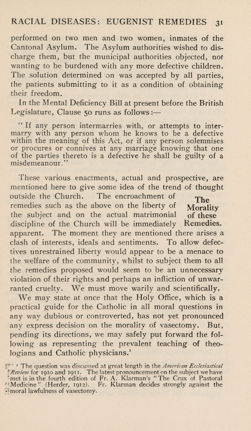 performed on two men and two women, inmates of the Cantonal Asylum. The Asylum authorities wished to dis¬ charge them, but the municipal authorities objected, not wanting to be burdened with any more defective children. The solution determined on was accepted by all parties, the patients submitting to it as a condition of obtaining their freedom. In the Mental Deficiency Bill at present before the British Legislature, Clause 50 runs as follows:— “ If any person intermarries with, or attempts to inter¬ marry with any person whom he knows to be a defective within the meaning of this Act, or if any person solemnises or procures or connives at any marriage knowing that one of the parties thereto is a defective he shall be guilty of a misdemeanour/’ These various enactments, actual and prospective, are mentioned here to give some idea of the trend of thought outside the Church. The encroachment of rj-^e remedies such as the above on the liberty of Morality the subject and on the actual matrimonial of these discipline of the Church will be immediately Remedies, apparent. The moment they are mentioned there arises a clash of interests, ideals and sentiments. To allow defec¬ tives unrestrained liberty would appear to be a menace to the welfare of the community, whilst to subject them to all the remedies proposed would seem to be an unnecessary violation of their rights and perhaps an infliction of unwar¬ ranted cruelty. We must move warily and scientifically. We may state at once that the Bloly Office, which is a practical guide for the Catholic in all moral questions in any waj^ dubious or controverted, has not yet pronounced any express decision on the morality of vasectomy. But, pending its directions, we may safely put forward the fol¬ lowing as representing the prevalent teaching of theo¬ logians and Catholic physicians.1 p- 1 The question was discussed at great length in the American Ecclesiastical ? Review for 1910 and 1911. The latest pronouncement on the subject we have rmet is in the fourth edition of Fr. A. Klarman’s “The Crux of Pastoral ^Medicine” (Herder, 1912). Fr. Klarman decides strongly against the y moral lawfulness of vasectomy.