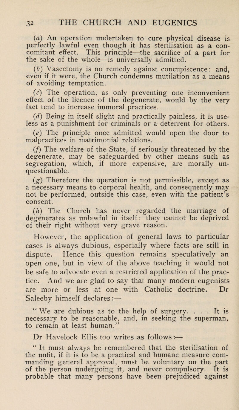 (a) An operation undertaken to cure physical disease is perfectly lawful even though it has sterilisation as a con¬ comitant effect. This principle—the sacrifice of a part for the sake of the whole—is universally admitted. (b) Vasectomy is no remedy against concupiscence: and, even if it were, the Church condemns mutilation as a means of avoiding temptation. (c) The operation, as only preventing one inconvenient effect of the licence of the degenerate, would by the very fact tend to increase immoral practices. (d) Being in itself slight and practically painless, it is use¬ less as a punishment for criminals or a deterrent for others. (e) The principle once admitted would open the door to malpractices in matrimonial relations. (/) The welfare of the State, if seriously threatened by the degenerate, may be safeguarded by other means such as segregation, which, if more expensive, are morally un¬ questionable. (g) Therefore the operation is not permissible, except as a necessary means to corporal health, and consequently may not be performed, outside this case, even with the patient’s consent. (h) The Church has never regarded the marriage of degenerates as unlawful in itself: they cannot be deprived of their right without very grave reason. However, the application of general laws to particular cases is always dubious, especially where facts are still in dispute. Hence this question remains speculatively an open one, but in view of the above teaching it would not be safe to advocate even a restricted application of the prac¬ tice. And we are glad to say that many modern eugenists are more or less at one with Catholic doctrine. Dr Saleeby himself declares :— “ We are dubious as to the help of surgery. ... It is necessary to be reasonable, and, in seeking the superman, to remain at least human.” Dr Havelock Ellis too writes as follows :— “ It must always be remembered that the sterilisation of the unfit, if it is to be a practical and humane measure com¬ manding general approval, must be voluntary on the part of the person undergoing it, and never compulsory. It is probable that many persons have been prejudiced against